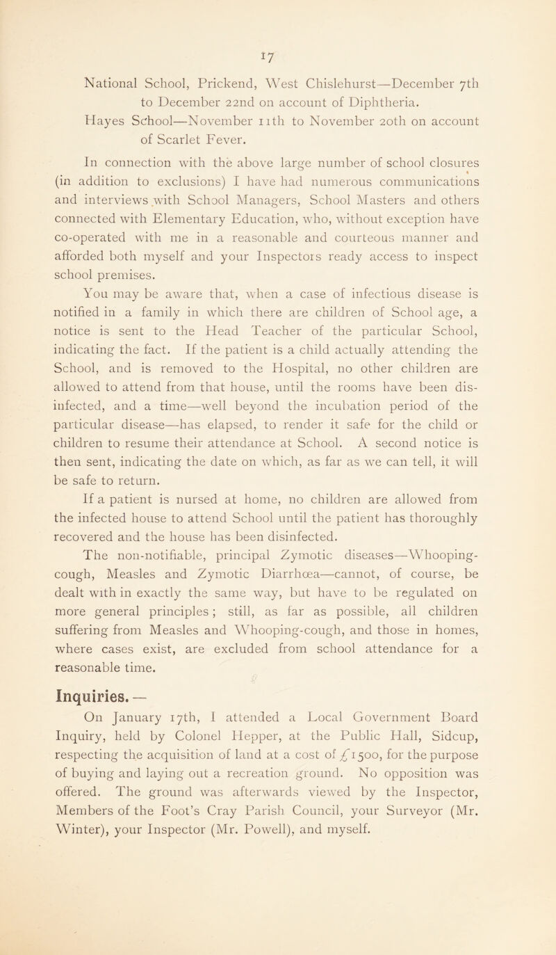 National School, Prickend, West Chislehurst—December 7th to December 22nd on account of Diphtheria. Hayes School—November nth to November 20th on account of Scarlet Fever. In connection with the above large number of school closures (in addition to exclusions) I have had numerous communications and interviews .with School Managers, School Masters and others connected with Elementary Education, who, without exception have co-operated with me in a reasonable and courteous manner and afforded both myself and your Inspectors ready access to inspect school premises. You may be aware that, when a case of infectious disease is notified in a family in which there are children of School age, a notice is sent to the Head Teacher of the particular School, indicating the fact. If the patient is a child actually attending the School, and is removed to the Hospital, no other children are allowed to attend from that house, until the rooms have been dis¬ infected, and a time—well beyond the incubation period of the particular disease—has elapsed, to render it safe for the child or children to resume their attendance at School. A second notice is then sent, indicating the date on vchich, as far as we can tell, it will be safe to return. If a patient is nursed at home, no children are allowed from the infected house to attend School until the patient has thoroughly recovered and the house has been disinfected. The non-notifiable, principal Zymotic diseases—Whooping- cough, Measles and Zymotic Diarrhoea—cannot, of course, be dealt with in exactly the same way, but have to be regulated on more general principles ; still, as far as possible, all children suffering from Measles and Whooping-cough, and those in homes, where cases exist, are excluded from school attendance for a reasonable time. Inquiries. — On January 17th, I attended a Local Government Board Inquiry, held by Colonel Hepper, at the Public Hall, Sidcup, respecting the acquisition of land at a cost of £1^00, for the purpose of buying and laying out a recreation ground. No opposition was offered. The ground was afterwards viewed by the Inspector, Members of the Foot’s Cray Parish Council, your Surveyor (Mr. Winter), your Inspector (Mr. Powell), and myself.