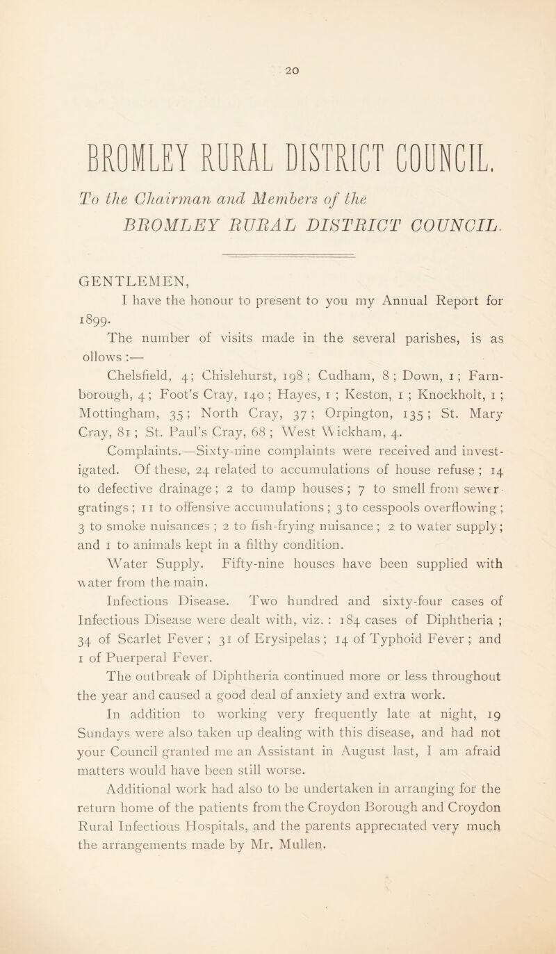 BROMLEY RURAL DISTR n fn iU To the Chair man and Members of the BBOMLEY BUBAL DISTBIGT COUNCIL. GENTLEMEN, I have the honour to present to you my Annual Report for 1899. The number of visits made in the several parishes, is as ollows :— Chelsfield, 4; Chislehurst, 198; Cudham, 8; Down, i; Farn- borough, 4; Foot’s Cray, 140 ; Hayes, i ; Keston, i ; Knockholt, i ; Mottingham, 35 ; North Cray, 37 ; Orpington, 135 ; St. Mary Cray, 81 ; St. Paul’s Cray, 68 ; West Wickham, 4. Complaints.—Sixty-nine complaints were received and invest¬ igated. Of these, 24 related to accumulations of house refuse ; 14 to defective drainage; 2 to damp houses; 7 to smell from sewer gratings ; ii to offensive accumulations ; 3 to cesspools overflowing ; 3 to smoke nuisances ; 2 to hsh-frying nuisance ; 2 to water supply; and I to animals kept in a filthy condition. Water Supply. Fifty-nine houses have been supplied with ^\ater from the main. Infectious Disease. Two hundred and sixty-four cases of Infectious Disease were dealt with, viz. : 184 cases of Diphtheria ; 34 of Scarlet Fever ; 31 of Erysipelas ; 14 of Typhoid Fever ; and I of Puerperal Fever. The outbreak of Diphtheria continued more or less throughout the year and caused a good deal of anxiety and extra work. In addition to working very frequently late at night, 19 Sundays were also taken up dealing with this disease, and had not your Council granted me an Assistant in August last, I am afraid matters would have been still worse. Additional work had also to be undertaken in arranging for the return home of the patients from the Croydon Borough and Croydon Rural Infectious Hospitals, and the parents appreciated very much the arrangements made by Mr. Mullen.