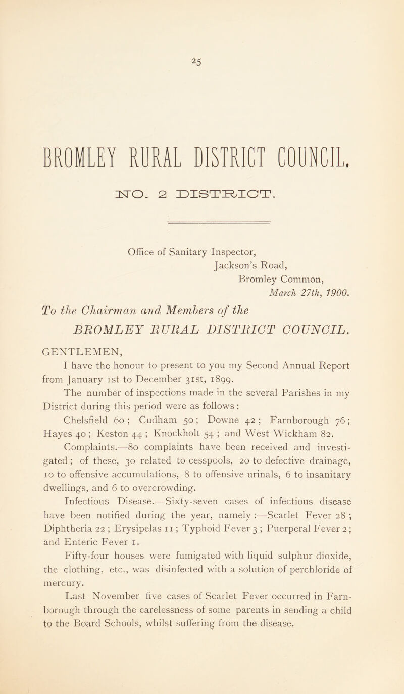 BROMLEY RDRAL D r 1 n JPI J - J V. ffjj n^O. 2 ZDZSTI^.IGT. Office of Sanitary Inspector, Jackson’s Road, Bromley Common, March 27th, 1900. To the Chairman and Members of the BBOMLEY BUBAL DISTBICT COUNCIL. GENTLEMEN, I have the honour to present to you my Second Annual Report from January ist to December 31st, 1899. The number of inspections made in the several Parishes in my District during this period were as follows : Chelsfield 60; Cudham 50; Downe 42; Earnborough 76; Hayes 40; Keston 44 ; Knockholt 54 ; and West Wickham 82. Complaints.—80 complaints have been received and investi¬ gated ; of these, 30 related to cesspools, 20 to defective drainage, 10 to offensive accumulations, 8 to offensive urinals, 6 to insanitary dwellings, and 6 to overcrowding. Infectious Disease.-—Sixty-seven cases of infectious disease have been notified during the year, namely Scarlet b'ever 28 ; Diphtheria 22 ; Erysipelas ii; Typhoid Fever 3 ; Puerperal Fever 2; and Enteric Fever i. Fifty-four houses were fumigated with liquid sulphur dioxide, the clothing, etc., was disinfected with a solution of perchloride of mercury. Last November five cases of Scarlet Fever occurred in Farn- borough through the carelessness of some parents in sending a child to the Board Schools, whilst suffering from the disease.