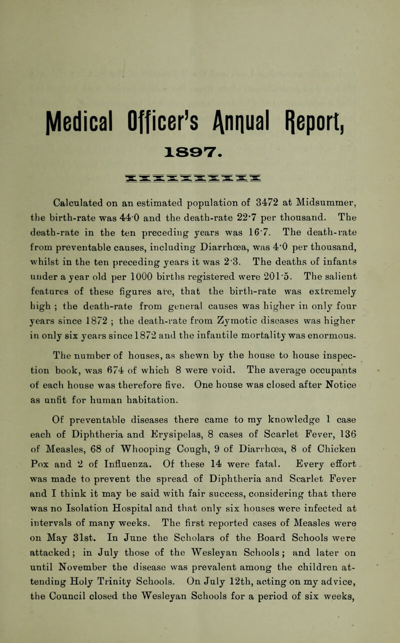 Medical Officer’s Annual Report, 189T. Calculated on an estimated population of 3472 at Midsummer, the birth-rate was 44 0 and the death-rate 22'7 per thousand. The death-rate in the ten preceding years was 16‘7. The death-rate from preventable causes, including Diarrhoea, was 4'0 per thousand, whilst in the ten preceding years it was 2'3. The deaths of infants under a year old per 1000 births registered were 201'5. The salient features of these figures are, that the birth-rate was extremely high ; the death-rate from general causes was higher in only four years since 1872 ; the death-rate from Zymotic diseases was higher in only six years since 1872 and the infantile mortality was enormous. The number of houses, as shewn by the house to house inspec¬ tion book, was 674 of which 8 were void. The average occupants of each house was therefore five. One house was closed after Notice as unfit for human habitation. Of preventable diseases there came to my knowledge 1 case each of Diphtheria and Erysipelas, 8 cases of Scarlet Fever, 136 of Measles, 68 of Whooping Cough, 9 of Diarrhesa, 8 of Chicken Pox and 2 of Influenza. Of these 14 were fatal. Every effort was made to prevent the spread of Diphtheria and Scarlet Fever and I think it may be said with fair success, considering that there was no Isolation Hospital and that only six houses were infected at intervals of many weeks. The first reported cases of Measles were on May 31st. In June the Scholars of the Board Schools were attacked; in July those of the Wesleyan Schools; and later on until November the disease was prevalent among the children at¬ tending Holy Trinity Schools. On July 12th, acting on my advice, the Council closed the Wesleyan Schools for a period of six weeks,