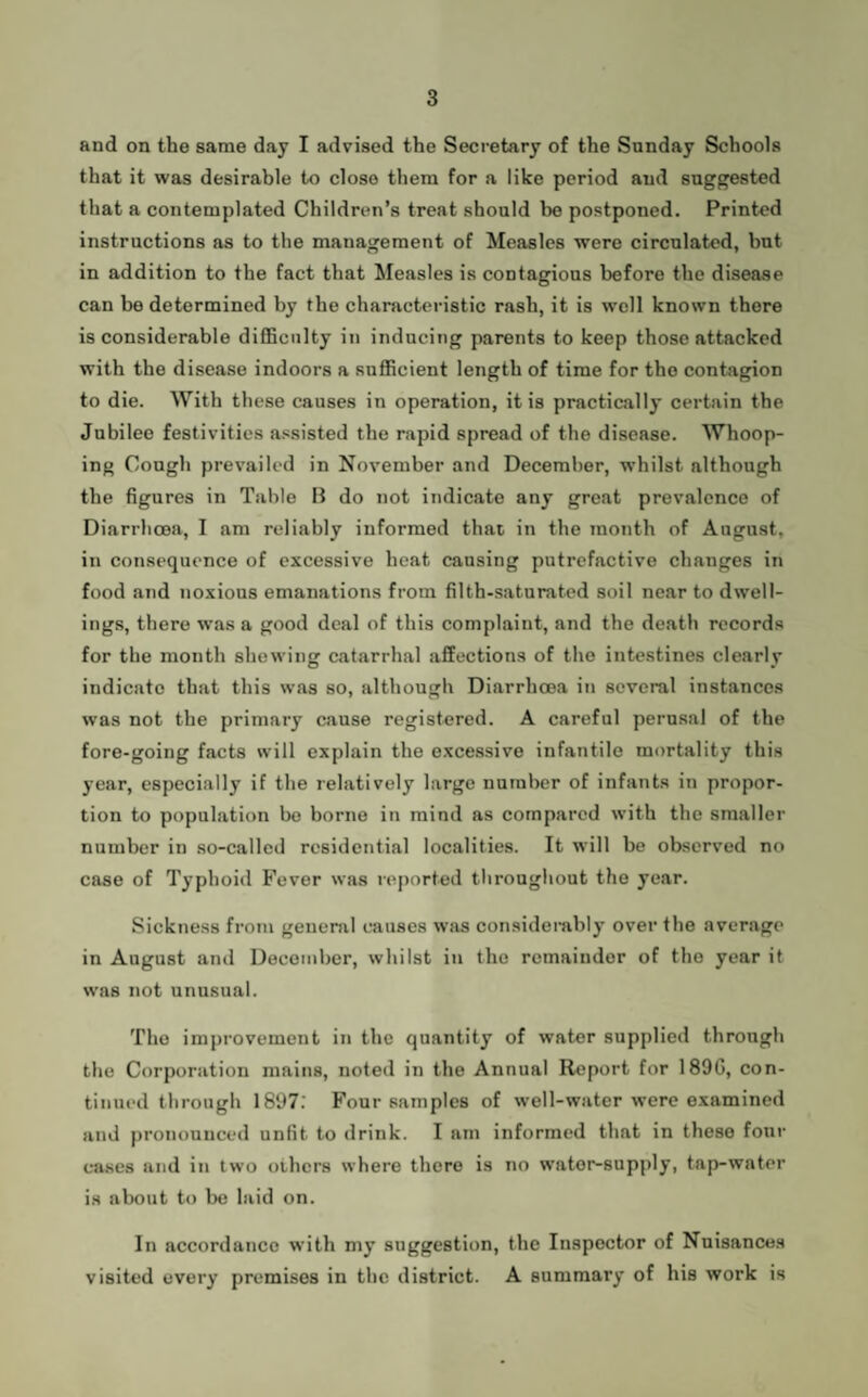 and on the same day I advised the Secretary of the Sunday Schools that it was desirable to close them for a like period and suggested that a contemplated Children’s treat should be postponed. Printed instructions as to the management of Measles were circulated, but in addition to the fact that ^leasles is contagions before the disease can be determined by the characteristic rash, it is well known there is considerable diflBcnlty in inducing parents to keep those attacked with the disease indoors a snflRcient length of time for the contagion to die. With these causes in operation, it is practically certain the Jubilee festivities assisted the rapid spread of the disease. Whoop¬ ing Cough prevailed in November and December, whilst although the figures in Table B do not indicate any great prevalence of Diarrhoea, I am reliably informed that in the month of August, in consequence of excessive heat causing putrefactive changes in food and noxious emanations from filth-saturated soil near to dwell¬ ings, there was a good deal of this complaint, and the death records for the month shewing catarrhal affections of the intestines clearly indicate that this was so, although Diarrhoea in several instances was not the primary cause registered. A careful perusal of the fore-going facts will explain the excessive infantile mortality this year, especially if the relatively large number of infants in propor¬ tion to population bo borne in mind as compared with the smaller number in so-called residential localities. It will be observed no case of Typhoid Fever was reported throughout the year. Sickness from general causes was considembly over the average in August and December, whilst in the remainder of the year it was not unusual. The improvement in the quantity of water supplied through the Corporation mains, noted in the Annual Report for 189G, con¬ tinued through 1897: Four samples of well-water were examined and pronounced unfit to drink. I am informed that in these four cases and in two others where there is no water-supply, tap-water is about to be laid on. In accordance with my suggestion, the Inspector of Nuisances visited every premises in the district. A summary of his work is