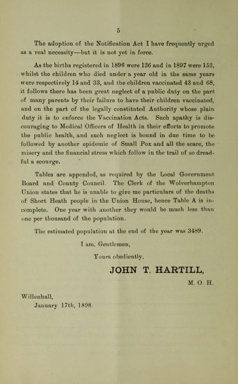 The adoption of the Notification Act I have frequently urged as a real necessity—but it is not yet in force. As the births registered in 1896 were 136 and in 1897 were 153, whilst the children who died under a year old in the same years were respectively 14 and 33, and the children vaccinated 43 and 68, it follows there has been great neglect of a public duty on the part of many parents by their failure to have their children vaccinated, and on the part of the legally constituted Authority whose plain duty it is to enforce the Vaccination Acts. Such apathy is dis¬ couraging to Medical Officers of Health in their efforts to promote the public health, and such neglect is bound in due time to be followed by another epidemic of Small Pox and all the scare, the misery and the financial stress which follow in the trail of so dread¬ ful a scourge. Tables are appended, as required by the Local Government Board and County Council. The Clerk of the Wolverhampton Union states that he is unable to give me particulars of the deaths of Short Heath people in the Union House, hence Table A is in¬ complete. One year with another they would lie much less than one per thousand of the population. The estimated population at the end of the year was 3489. I am. Gentlemen, Yours obediently, JOHN T. HARTILL, Willenhall, January 17th, 1898 M. O. H.