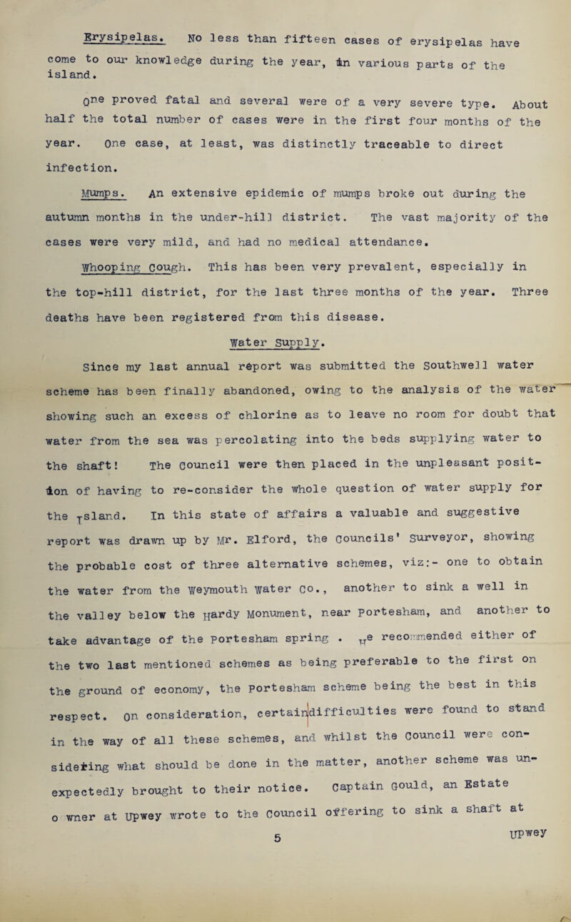 Erysipelas« no Igss than fifteen cases of erysipelas have come to our knowledge during the year, 4n various parts of the island. one proved fatal and several were of a very severe type. About half the total number of cases were in the first four months of the year. one case, at least, was distinctly traceable to direct infection. Mumps, An extensive epidemic of mumps broke out during the autumn months in the under-hil3 district. The vast majority of the cases were very mild, and had no medical attendance. Who oping c ough. This has been very prevalent, especially in the top-hill district, for the last three months of the year. Three deaths have been registered from this disease. Water supply. Since my last annual report was submitted the Southwell water scheme has been finally abandoned, owing to the analysis of the water showing such an excess of chlorine as to leave no room for doubt that water from the sea was percolating into the beds supplying water to the shaft! The council were then placed in the impleasant posit- tlon of having to re—consider the whole question of water supply for the -j-sland. In this state of affairs a valuable and suggestive report was drawn up by Mn. Elford, the councils’ S'u.i’veyor, showing the probable cost of three alternative schemes, viz:- one to obtain the water from the V/eymouth w^ter Co., another to sink a well in the valley below the jjardy Monument, near porteshara, and another to take advantage of the portesham spring . ^e recommended either of the two last mentioned schemes as being preferable to the first on the ground of economy, the porteshara scheme being the best in this respect, on consideration, certairjdifficulties were found to stand in the way of ail these schemes, and whilst the council were con¬ sidering what should be done in the matter, another scheme was un¬ expectedly brought to their notice. captain Qould, an Estate 0 wner at upwey wrote to the council offering to sink a shaft at 5 UPwey