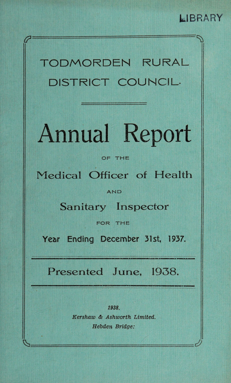 LIBRARY (?■ TODMORDEN RURAL DISTRICT COUNCIL- Annual Report OF THE Medical Officer of Health AND Sanitary Inspector FOR THE Year Ending December 31st, 1937. Presented June, 1938. 1938. Kershaw & Ashworth Limited. Hebden Bridge: