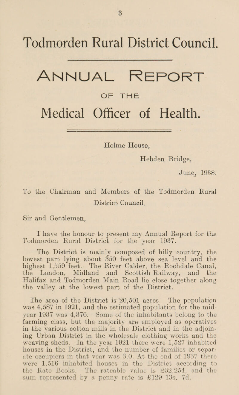 Todmorden Rural District Council. Annual Report OF THE Medical Officer of Health. Holme House, Hebden Bridge, June, 1938. To the Chairman and Members of the Todmorden Rural District Council. Sir and Gentlemen, I have the honour to present my Annual Report for the Todmorden Rural District for the year 1937. The District is mainly composed of hilly country, the lowest part lying about 350 feet above sea level and the highest 1,559 feet. The River Calder, the Rochdale Canal, the London, Midland and Scottish Railway, and the Halifax and Todmorden Main Road lie close together along the valley at the lowest part of the District. The area of the District is 20,501 acres. The population was 4,587 in 1921, and the estimated population for the mid¬ year 1937 wras 4,376. Some of the inhabitants belong to the farming class, but the majority are employed as operatives in the various cotton mills in the District and in the adjoin¬ ing Urban District in the wholesale clothing works and the weaving sheds. In the year 1921 there were 1,527 inhabited houses in the District, and the number of families or separ¬ ate occupiers in that vear was 3.0. At the end of 1937 there were 1,516 inhabited houses in the District according to the Rate Books. The rateable value is £32,254, and the sum represented by a penny rate is £129 13s. 7d.