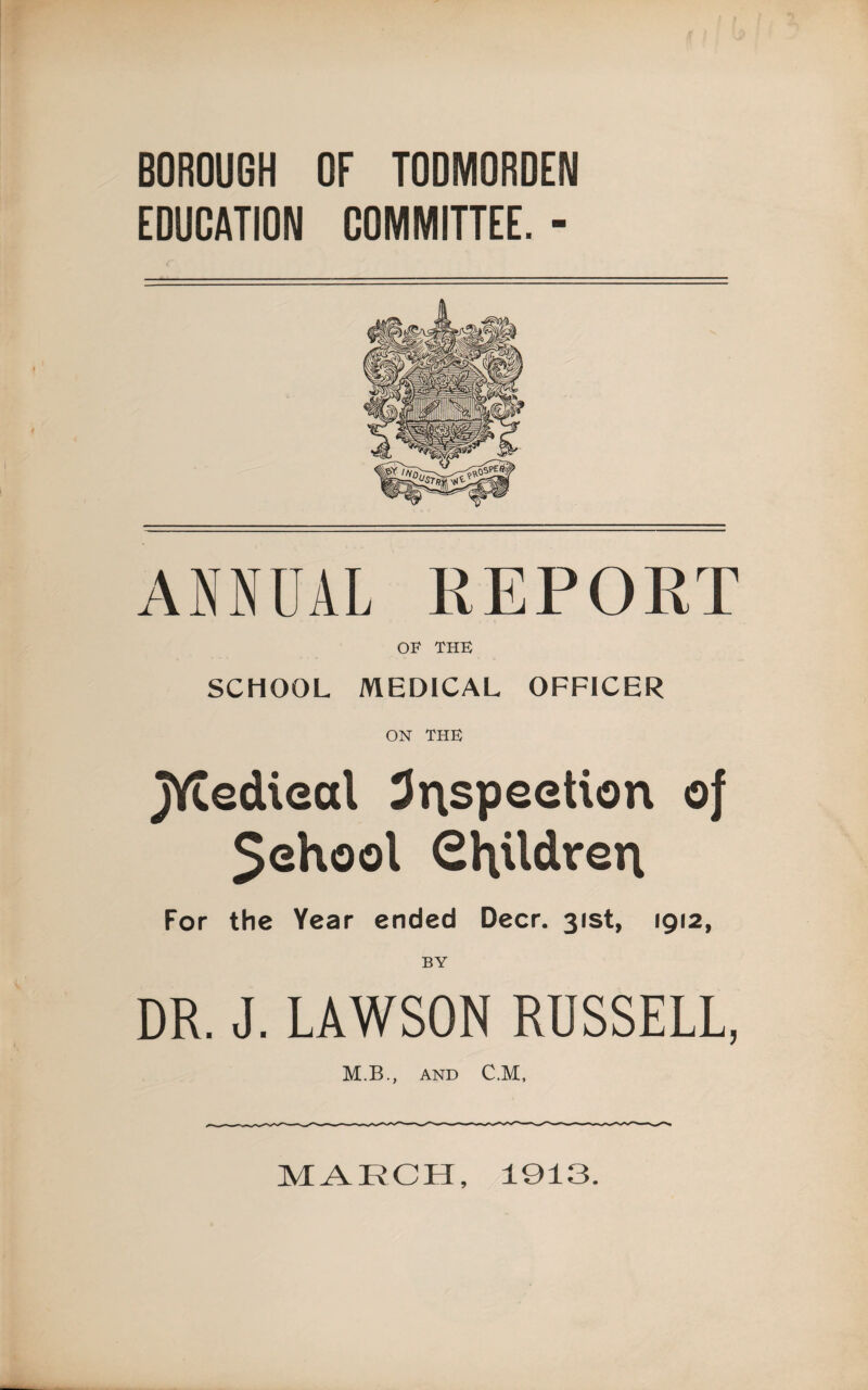 BOROUGH OF TODMORDEN EDUCATION COMMITTEE. - ANNUAL REPORT OF THE SCHOOL MEDICAL OFFICER ON THE jYtedieal 3i\speetion of $ehool Children For the Year ended Deer. 31st, 1912, BY DR. J. LAWSON RUSSELL, M.B., AND C.M, MARCH, 1913.