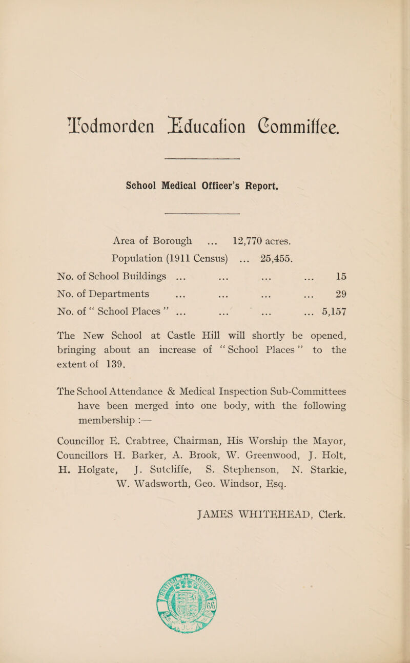 Todmorden Bducafion Gommiffee. School Medical Officer’s Report. Area of Borough ... 12,770 acres. Population (1911 Census) ... 25,455. No. of School Buildings ... ... ... ... 15 No. of Departments ... ... ... ... 29 No. of “ School Places ” ... ... ... ... 5,157 The New School at Castle Hill will shortly be opened, bringing about an increase of “ School Places ” to the extent of 139. The vSchool Attendance & Medical Inspection Sub-Committees have been merged into one body, with the following membership :— Councillor B. Crabtree, Chairman, His Worship the Mayor, Councillors H. Barker, A. Brook, W. Greenwood, J. Holt, H. Holgate, J. Sutcliffe, S. Stephenson, N. Starkie, W. Wadsworth, Geo. Windsor, Bsq. JAMBS WHITBHBAD, Clerk.