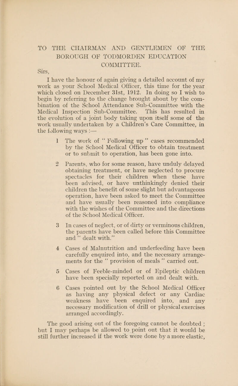 TO THE CHAIRMAN AND GENTLEMEN OF THE BOROUGH OF TODMORDEN EDUCATION COMMITTEE. vSirs, I have the honour of again giving a detailed account of my work as your School Medical Officer, this time for the year which closed on December 31st, 1912. In doing so I wish to begin by referring to the change brought about by the com¬ bination of the School Attendance Sub-Committee with the Medical Inspection Sub-Committee. This has resulted in the evolution of a joint body taking upon itself some of the work usually undeitaken by a Children’s Care Committee, in the following ways :— 1 The work of “ Following up ” cases recommended by the School Medical Officer to obtain treatment or to submit to operation, has been gone into. 2 Parents, who for some reason, have unduly delayed obtaining treatment, or have neglected to procure spectacles for their children when these have been advised, or have unthinkingly denied their children the benefit of some slight but advantageous operation, have been asked to meet the Committee and have usually been reasoned into compliance with the wishes of the Committee and the directions of the vSchool Medical Officer. 3 In cases of neglect, or of dirty or verminous children, the parents have been called before this Committee and “ dealt with.” 4 Cases of Malnutrition and underfeeding have been carefully enquired into, and the necessary arrange¬ ments for the “ provision of meals ” carried out. 5 Cases of Feeble-minded or of Epileptic children have been specially reported on and dealt with. 6 Cases pointed out b}^ the School Medical Officer as having any physical defect or any Cardiac weakness have been enquired into, and any necessary modification of drill or physical exercises arranged accordingly. The good arising out of the foregoing cannot be doubted ; but I may perhaps be allowed to point out that it would be still further increased if the work were done by a more elastic,