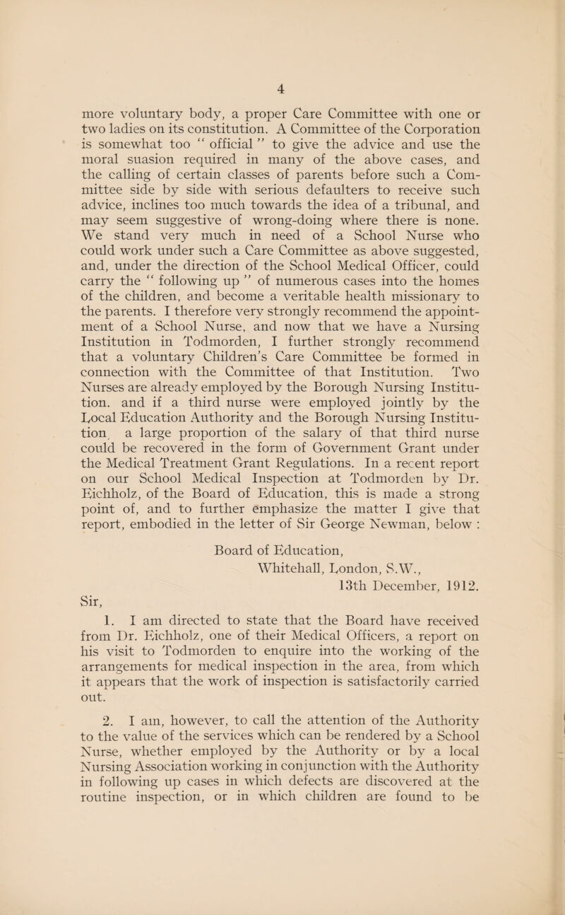 more voluntary body, a proper Care Committee with one or two ladies on its constitution. A Committee of the Corporation is somewhat too “ official ” to give the advice and use the moral suasion required in many of the above cases, and the calling of certain classes of parents before such a Com¬ mittee side by side with serious defaulters to receive such advice, inclines too much towards the idea of a tribunal, and may seem suggestive of wrong-doing where there is none. We stand very much in need of a School Nurse who could work under such a Care Committee as above suggested, and, under the direction of the School Medical Officer, could carry the “ following up ” of numerous cases into the homes of the children, and become a veritable health missionary to the parents. I therefore very strongly recommend the appoint¬ ment of a School Nurse, and now that we have a Nursing Institution in Todmorden, I further strongly recommend that a voluntary Children's Care Committee be formed in connection with the Committee of that Institution. Two Nurses are already employed by the Borough Nursing Institu¬ tion. and if a third nurse were employed jointly by the Local Education Authority and the Borough Nursing Institu¬ tion a large proportion of the salary of that third nurse could be recovered in the form of Government Grant under the Medical Treatment Grant Regulations. In a recent report on our School Medical Inspection at Todmorden by Dr. Eichholz, of the Board of Education, this is made a strong point of, and to further emphasize the matter I give that report, embodied in the letter of Sir George Newman, below : Board of Education, Whitehall, London, S.W., 13th December, 1912. Sir, 1. I am directed to state that the Board have received from Dr. Eichholz, one of their Medical Officers, a report on his visit to Todmorden to enquire into the working of the arrangements for medical inspection in the area, from which it appears that the work of inspection is satisfactorily carried out. 2. I am, however, to call the attention of the Authority to the value of the services which can be rendered by a School Nurse, whether employed by the Authority or by a local Nursing Association working in conjunction with the Authority in following up cases in which defects are discovered at the routine inspection, or in which children are found to be