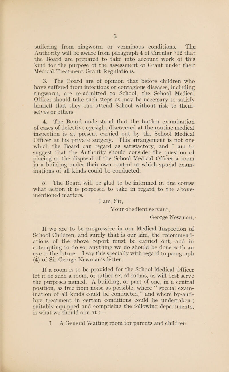 suffering from ringworm or verminous conditions. The Authority will be aware from paragraph 4 of Circular 792 that the Board are prepared to take into account work of this kind for the purpose of the assessment of Grant under their Medical Treatment Grant Regulations. 3. The Board are of opinion that before children who have suffered from infectious or contagious diseases, including ringworm, are re-admitted to School, the School Medical Officer should take such steps as may be necessary to satisfy himself that they can attend School without risk to them¬ selves or others. 4. The Board understand that the further examination of cases of defective eyesight discovered at the routine medical inspection is at present carried out by the School Medical Officer at his private surgery. This arrangement is not one which the Board can regard as satisfactory, and I am to suggest that the Authority should consider the question of placing at the disposal of the School Medical Officer a room in a building under their own control at which special exam¬ inations of all kinds could be conducted. 5. The Board will be glad to be informed in due course what action it is proposed to take in regard to the above- mentioned matters. I am, Sir, Your obedient servant, George Newman. • If we are to be progressive in our Medical Inspection of School Children, and surely that is our aim, the recommend¬ ations of the above report must be carried out, and in attempting to do so, anything we do should be done with an eye to the future. I say this specially with regard to paragraph (4) of Sir George Newman’s letter. If a room is to be provided for the School Medical Officer let it be such a room, or rather set of rooms, as will best serve the purposes named. A building, or part of one, in a central position, as free from noise as possible, where “ special exam¬ ination of all kinds could be conducted,” and where by-and- bye treatment in certain conditions could be undertaken ; suitably equipped and comprising the following departments, is what we should aim at :— I A General Waiting room for parents and children.