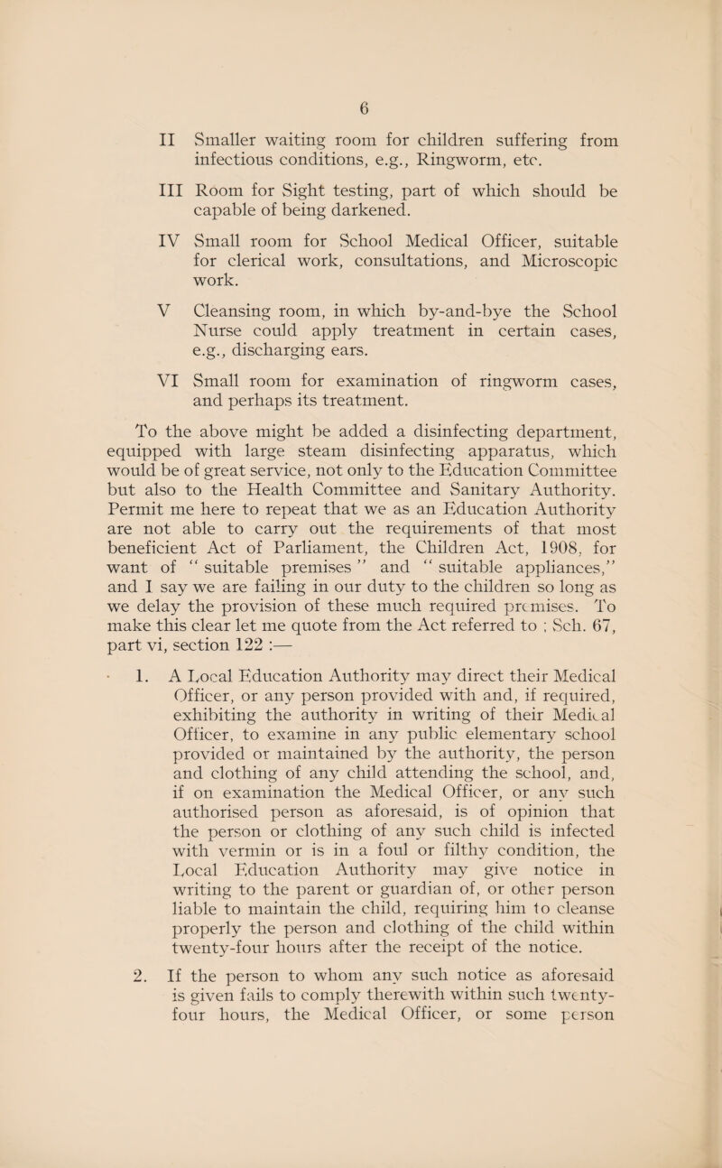 II Smaller waiting room for children suffering from infectious conditions, e.g., Ringworm, etc. III Room for Sight testing, part of which should be capable of being darkened. IV Small room for School Medical Officer, suitable for clerical work, consultations, and Microscopic work. V Cleansing room, in which by-and-bye the School Nurse could apply treatment in certain cases, e.g., discharging ears. VI Small room for examination of ringworm cases, and perhaps its treatment. To the above might be added a disinfecting department, equipped with large steam disinfecting apparatus, which would be of great service, not only to the Education Committee but also to the Health Committee and Sanitary Authority. Permit me here to repeat that we as an Education Authority are not able to carry out the requirements of that most beneficient Act of Parliament, the Children Act, 1908, for want of “ suitable premises ” and “ suitable appliances/' and I say we are failing in our duty to the children so long as we delay the provision of these much required premises. To make this clear let me quote from the Act referred to ; Seh. 67, part vi, section 122 :— 1. A Local Education Authority may direct their Medical Officer, or any person provided with and, if required, exhibiting the authority in writing of their Medical Officer, to examine in any public elementary school provided or maintained by the authority, the person and clothing of any child attending the school, and, if on examination the Medical Officer, or any such authorised person as aforesaid, is of opinion that the person or clothing of any such child is infected with vermin or is in a foul or filthy condition, the Local Education Authority may give notice in writing to the parent or guardian of, or other person liable to maintain the child, requiring him to cleanse properly the person and clothing of the child within twenty-four hours after the receipt of the notice. 2. If the person to whom any such notice as aforesaid is given fails to comply therewith within such twenty- four hours, the Medical Officer, or some person