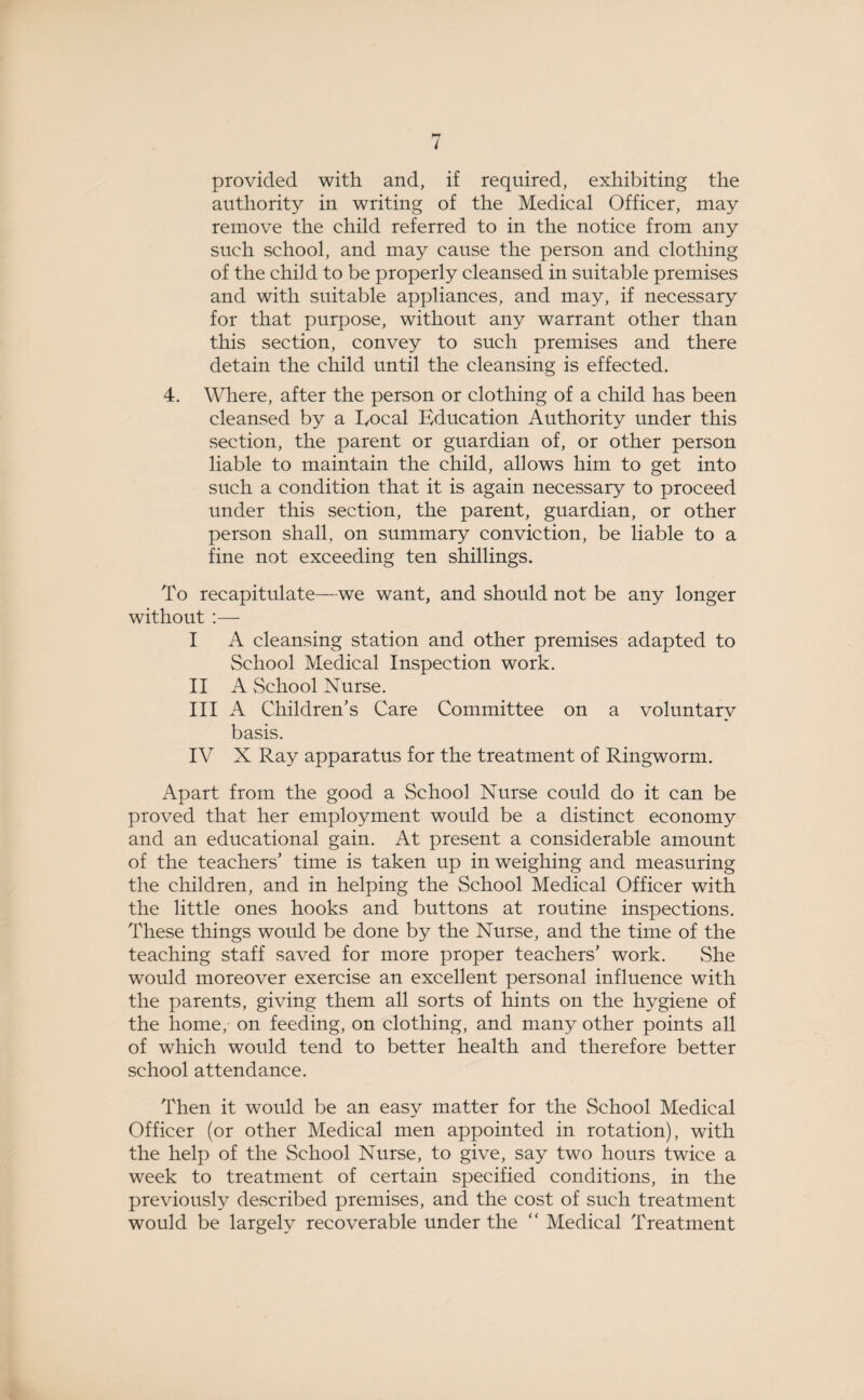 provided with and, if required, exhibiting the authority in writing of the Medical Officer, may remove the child referred to in the notice from any such school, and may cause the person and clothing of the child to be properly cleansed in suitable premises and with suitable appliances, and may, if necessary for that purpose, without any warrant other than this section, convey to such premises and there detain the child until the cleansing is effected. 4. Where, after the person or clothing of a child has been cleansed by a Rocal Education Authority under this section, the parent or guardian of, or other person liable to maintain the child, allows him to get into such a condition that it is again necessary to proceed under this section, the parent, guardian, or other person shall, on summary conviction, be liable to a fine not exceeding ten shillings. To recapitulate—we want, and should not be any longer without :— I A cleansing station and other premises adapted to School Medical Inspection work. II A School Nurse. III A Children’s Care Committee on a voluntary basis. IV X Ray apparatus for the treatment of Ringworm. Apart from the good a School Nurse could do it can be proved that her employment would be a distinct economy and an educational gain. At present a considerable amount of the teachers’ time is taken up in weighing and measuring the children, and in helping the School Medical Officer with the little ones hooks and buttons at routine inspections. These things would be done by the Nurse, and the time of the teaching staff saved for more proper teachers’ work. She would moreover exercise an excellent personal influence with the parents, giving them all sorts of hints on the hygiene of the home, on feeding, on clothing, and many other points all of which would tend to better health and therefore better school attendance. Then it would be an easy matter for the School Medical Officer (or other Medical men appointed in rotation), with the help of the School Nurse, to give, say two hours twice a week to treatment of certain specified conditions, in the previously described premises, and the cost of such treatment would be largely recoverable under the “ Medical Treatment