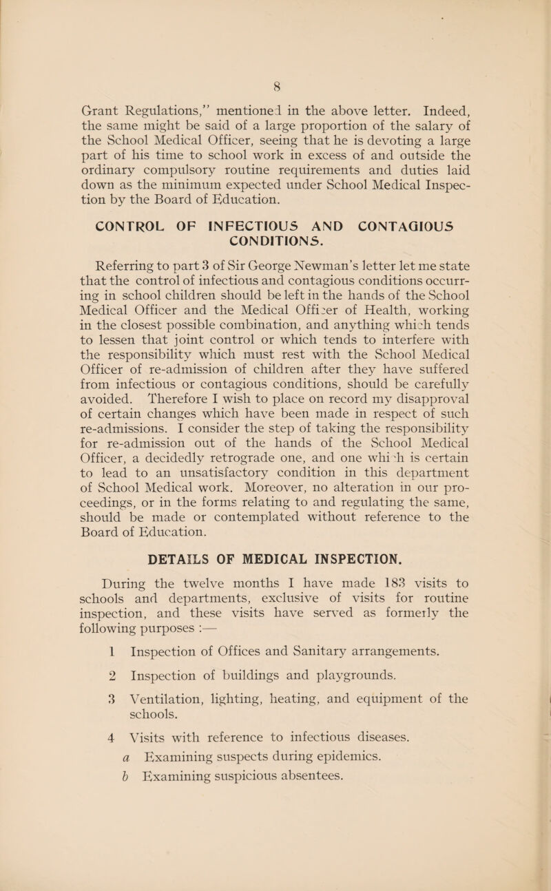 Grant Regulations/' mentioned in the above letter. Indeed, the same might be said of a large proportion of the salary of the School Medical Officer, seeing that he is devoting a large part of his time to school work in excess of and outside the ordinary compulsory routine requirements and duties laid down as the minimum expected under School Medical Inspec¬ tion by the Board of Education. CONTROL OF INFECTIOUS AND CONTAGIOUS CONDITIONS. Referring to part 3 of Sir George Newman’s letter let me state that the control of infectious and contagious conditions occurr¬ ing in school children should be left in the hands of the School Medical Officer and the Medical Offi:er of Health, working in the closest possible combination, and anything which tends to lessen that joint control or which tends to interfere with the responsibility which must rest with the School Medical Officer of re-admission of children after they have suffered from infectious or contagious conditions, should be carefully avoided. Therefore I wish to place on record my disapproval of certain changes which have been made in respect of such re-admissions. I consider the step of taking the responsibility for re-admission out of the hands of the School Medical Officer, a decidedly retrograde one, and one whi di is certain to lead to an unsatisfactory condition in this department of School Medical work. Moreover, no alteration in our pro¬ ceedings, or in the forms relating to and regulating the same, should be made or contemplated without reference to the Board of Education. DETAILS OF MEDICAL INSPECTION. During the twelve months I have made 183 visits to schools and departments, exclusive of visits for routine inspection, and these visits have served as formerly the following purposes :— 1 Inspection of Offices and Sanitary arrangements. 2 Inspection of buildings and playgrounds. 3 Ventilation, lighting, heating, and equipment of the schools. 4 Visits with reference to infectious diseases. a Examining suspects during epidemics. b Examining suspicious absentees.