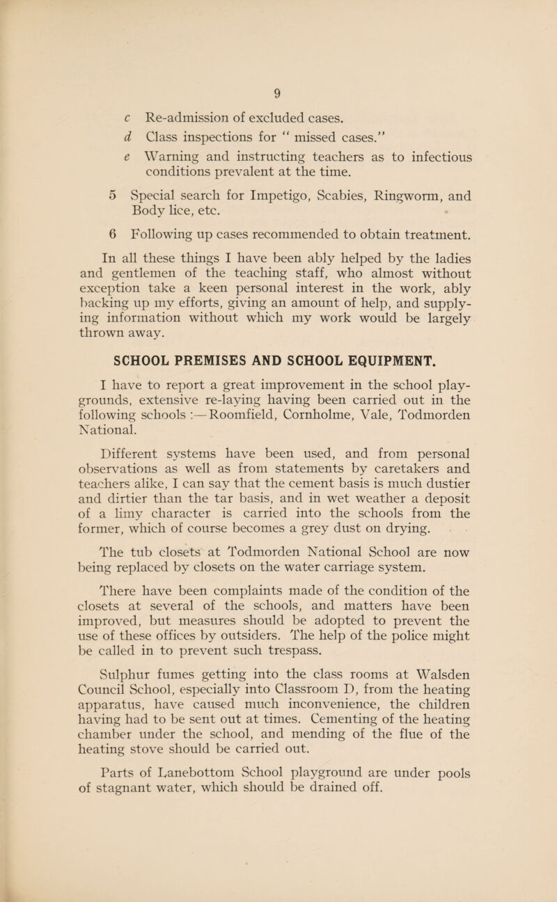 c Re-admission of excluded cases. d Class inspections for “ missed cases.” e Warning and instructing teachers as to infectious conditions prevalent at the time. 5 Special search for Impetigo, Scabies, Ringworm, and Body lice, etc. 6 Following up cases recommended to obtain treatment. In all these things I have been ably helped by the ladies and gentlemen of the teaching staff, who almost without exception take a keen personal interest in the work, ably backing up my efforts, giving an amount of help, and supply¬ ing information without which my work would be largely thrown away. SCHOOL PREMISES AND SCHOOL EQUIPMENT. I have to report a great improvement in the school play¬ grounds, extensive re-laying having been carried out in the following schools Roomfield, Cornholme, Vale, Todmorden National. Different systems have been used, and from personal observations as well as from statements by caretakers and teachers alike, I can say that the cement basis is much dustier and dirtier than the tar basis, and in wet weather a deposit of a limy character is carried into the schools from the former, which of course becomes a grey dust on drying. The tub closets at Todmorden National School are now being replaced by closets on the water carriage system. There have been complaints made of the condition of the closets at several of the schools, and matters have been improved, but measures should be adopted to prevent the use of these offices by outsiders. The help of the police might be called in to prevent such trespass. Sulphur fumes getting into the class rooms at Walsden Council School, especially into Classroom D, from the heating apparatus, have caused much inconvenience, the children having had to be sent out at times. Cementing of the heating chamber under the school, and mending of the flue of the heating stove should be carried out. Parts of Danebottom School playground are under pools of stagnant water, which should be drained off.