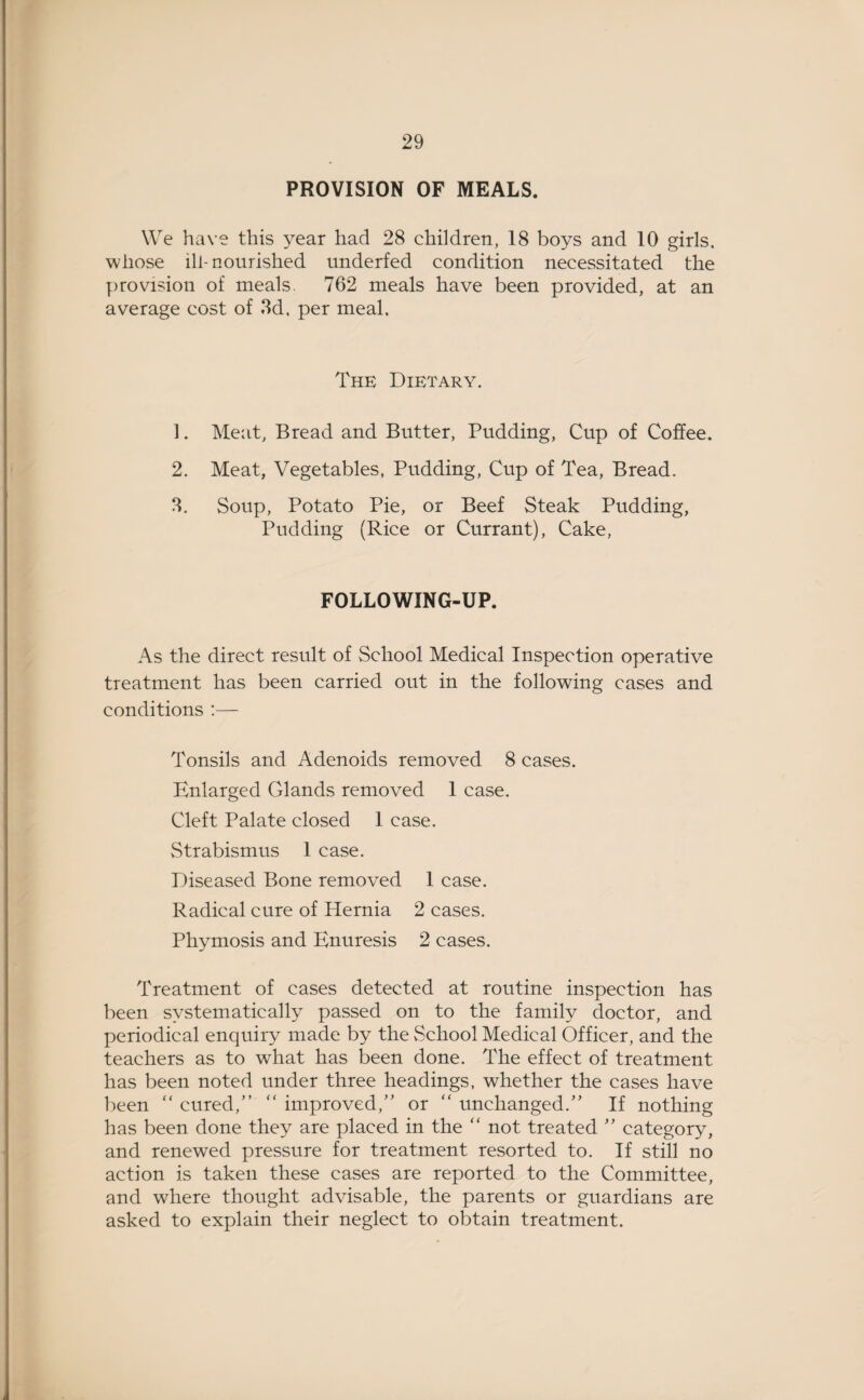 PROVISION OF MEALS. We have this year had 28 children, 18 boys and 10 girls, whose ill-nourished underfed condition necessitated the provision of meals. 762 meals have been provided, at an average cost of 3d. per meal. The Dietary. 1. Meat, Bread and Butter, Pudding, Cup of Coffee. 2. Meat, Vegetables, Pudding, Cup of Tea, Bread. 3. Soup, Potato Pie, or Beef Steak Pudding, Pudding (Rice or Currant), Cake, FOLLOWING-UP. As the direct result of School Medical Inspection operative treatment has been carried out in the following cases and conditions :— Tonsils and Adenoids removed 8 cases. Enlarged Glands removed 1 case. Cleft Palate closed 1 case. Strabismus 1 case. Diseased Bone removed 1 case. Radical cure of Hernia 2 cases. Phymosis and Enuresis 2 cases. Treatment of cases detected at routine inspection has been systematically passed on to the family doctor, and periodical enquiry made by the School Medical Officer, and the teachers as to what has been done. The effect of treatment has been noted under three headings, whether the cases have been “ cured,” “ improved,” or “ unchanged.” If nothing has been done they are placed in the “ not treated ” category, and renewed pressure for treatment resorted to. If still no action is taken these cases are reported to the Committee, and where thought advisable, the parents or guardians are asked to explain their neglect to obtain treatment.