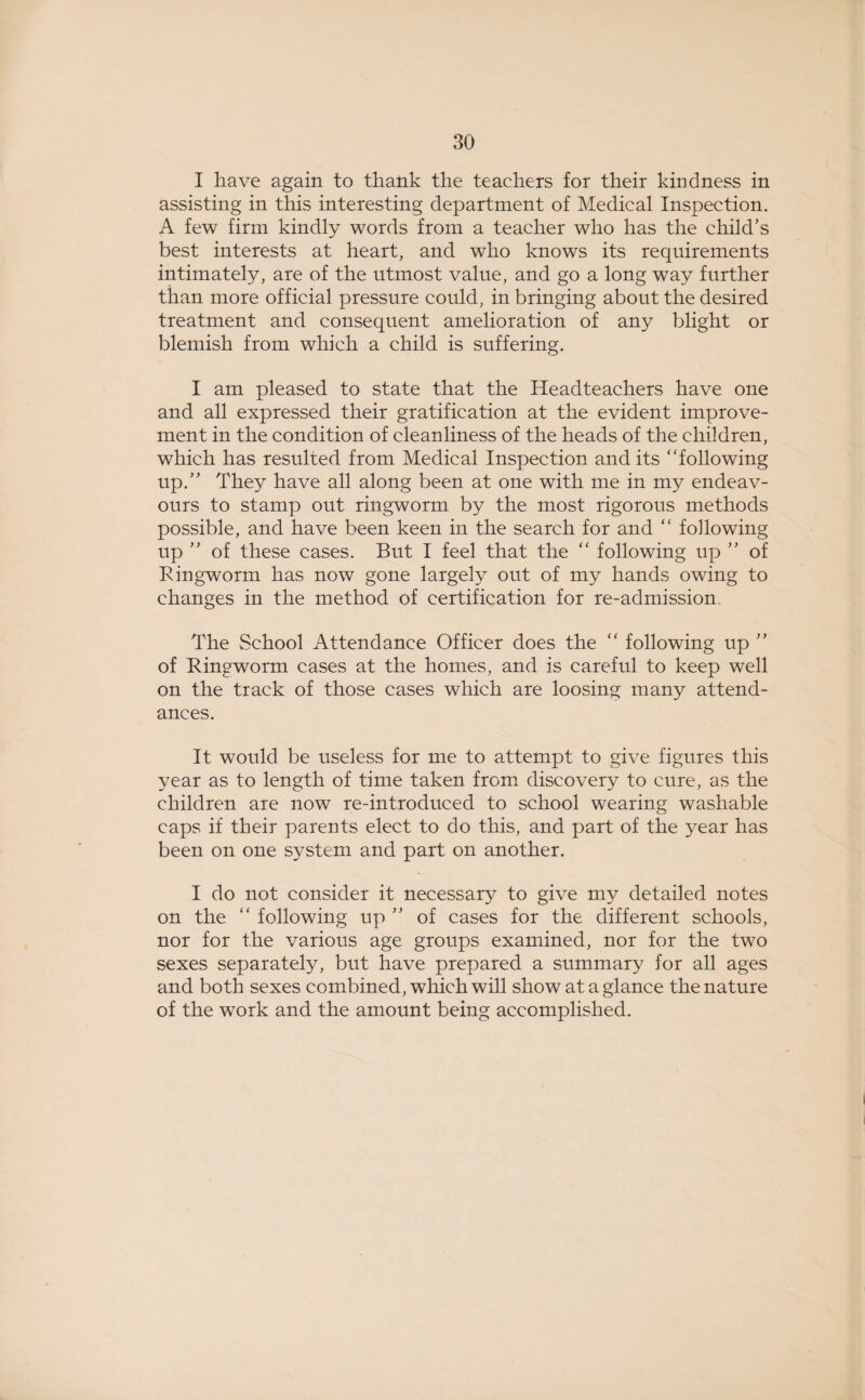 I have again to thank the teachers for their kindness in assisting in this interesting department of Medical Inspection. A few firm kindly words from a teacher who has the child’s best interests at heart, and who knows its requirements intimately, are of the utmost value, and go a long way further than more official pressure could, in bringing about the desired treatment and consequent amelioration of any blight or blemish from which a child is suffering. I am pleased to state that the Headteachers have one and all expressed their gratification at the evident improve¬ ment in the condition of cleanliness of the heads of the children, which has resulted from Medical Inspection and its “following up.” They have all along been at one with me in my endeav¬ ours to stamp out ringworm by the most rigorous methods possible, and have been keen in the search for and “ following up ” of these cases. But I feel that the “ following up ” of Ringworm has now gone largely out of my hands owing to changes in the method of certification for re-admission The School Attendance Officer does the “ following up ” of Ringworm cases at the homes, and is careful to keep well on the track of those cases which are loosing many attend¬ ances. It would be useless for me to attempt to give figures this year as to length of time taken from discovery to cure, as the children are now re-introduced to school wearing washable caps if their parents elect to do this, and part of the year has been on one system and part on another. I do not consider it necessary to give my detailed notes on the “ following up ” of cases for the different schools, nor for the various age groups examined, nor for the two sexes separately, but have prepared a summary for all ages and both sexes combined, which will show at a glance the nature of the work and the amount being accomplished.