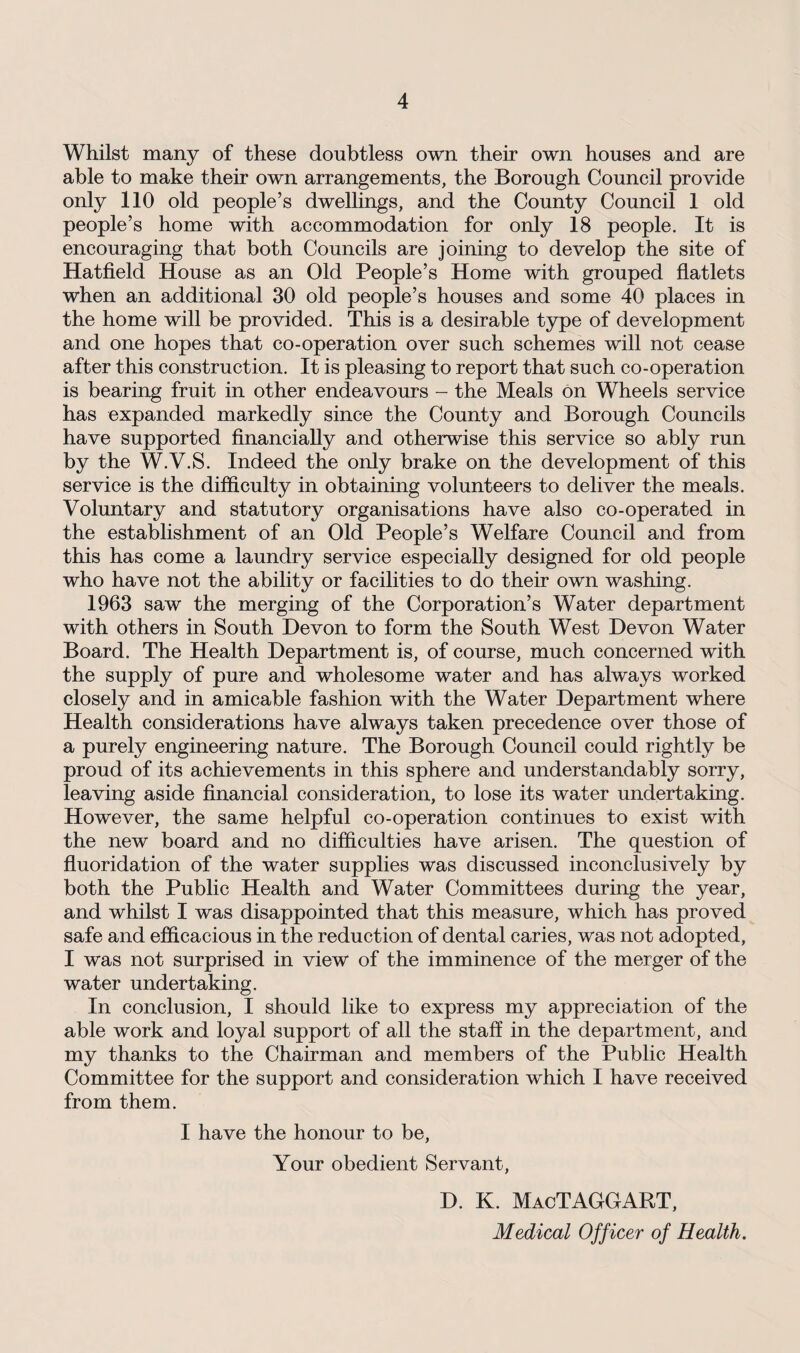 Whilst many of these doubtless own their own houses and are able to make their own arrangements, the Borough Council provide only 110 old people’s dwellings, and the County Council 1 old people’s home with accommodation for only 18 people. It is encouraging that both Councils are joining to develop the site of Hatfield House as an Old People’s Home with grouped flatlets when an additional 30 old people’s houses and some 40 places in the home will be provided. This is a desirable type of development and one hopes that co-operation over such schemes will not cease after this construction. It is pleasing to report that such co-operation is bearing fruit in other endeavours - the Meals on Wheels service has expanded markedly since the County and Borough Councils have supported financially and otherwise this service so ably run by the W.V.S. Indeed the only brake on the development of this service is the difficulty in obtaining volunteers to deliver the meals. Voluntary and statutory organisations have also co-operated in the establishment of an Old People’s Welfare Council and from this has come a laundry service especially designed for old people who have not the ability or facilities to do their own washing. 1963 saw the merging of the Corporation’s Water department with others in South Devon to form the South West Devon Water Board. The Health Department is, of course, much concerned with the supply of pure and wholesome water and has always worked closely and in amicable fashion with the Water Department where Health considerations have always taken precedence over those of a purely engineering nature. The Borough Council could rightly be proud of its achievements in this sphere and understandably sorry, leaving aside financial consideration, to lose its water undertaking. However, the same helpful co-operation continues to exist with the new board and no difficulties have arisen. The question of fluoridation of the water supplies was discussed inconclusively by both the Public Health and Water Committees during the year, and whilst I was disappointed that this measure, which has proved safe and efficacious in the reduction of dental caries, was not adopted, I was not surprised in view of the imminence of the merger of the water undertaking. In conclusion, I should like to express my appreciation of the able work and loyal support of all the staff in the department, and my thanks to the Chairman and members of the Public Health Committee for the support and consideration which I have received from them. I have the honour to be, Your obedient Servant, D. K. MacTAGGART, Medical Officer of Health.