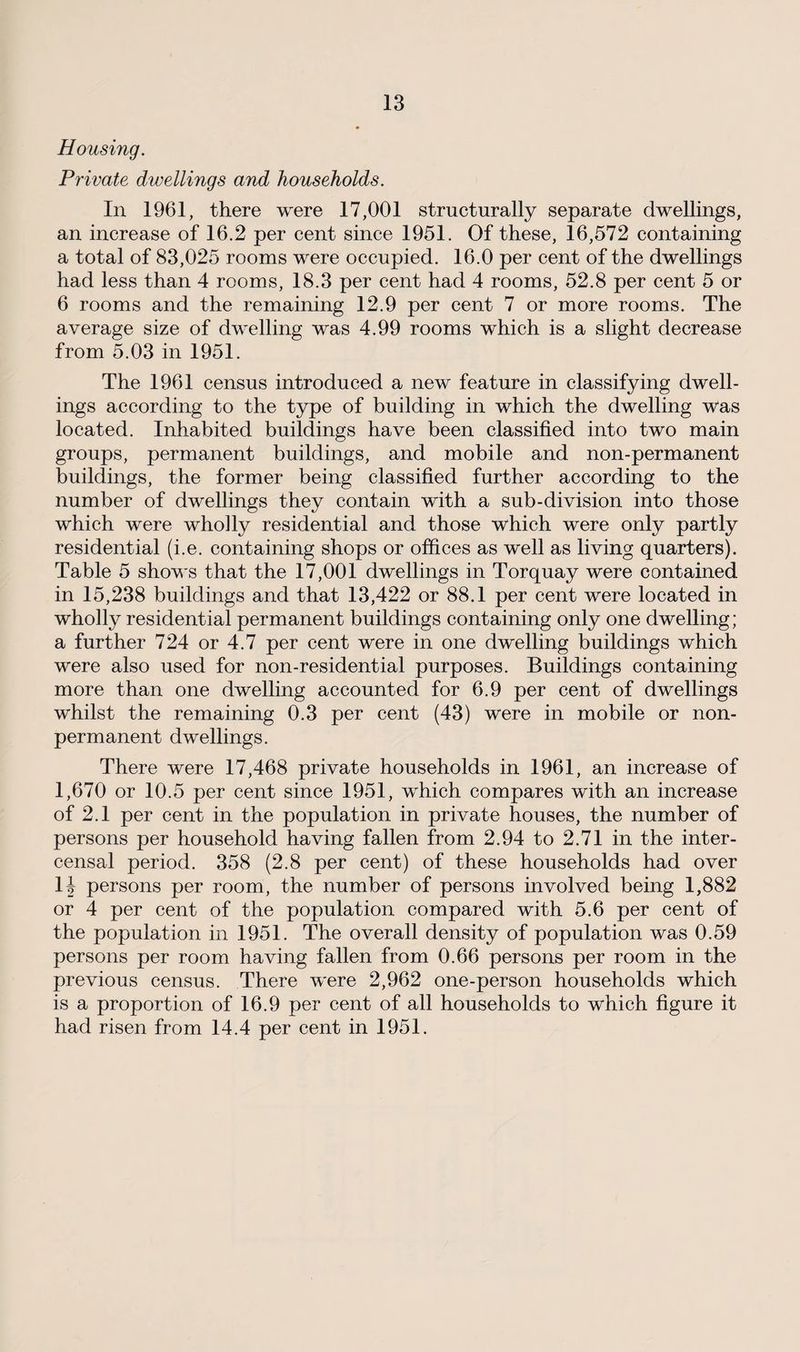 Housing. Private dwellings and households. In 1961, there were 17,001 structurally separate dwellings, an increase of 16.2 per cent since 1951. Of these, 16,572 containing a total of 83,025 rooms were occupied. 16.0 per cent of the dwellings had less than 4 rooms, 18.3 per cent had 4 rooms, 52.8 per cent 5 or 6 rooms and the remaining 12.9 per cent 7 or more rooms. The average size of dwelling was 4.99 rooms which is a slight decrease from 5.03 in 1951. The 1961 census introduced a new feature in classifying dwell¬ ings according to the type of building in which the dwelling was located. Inhabited buildings have been classified into two main groups, permanent buildings, and mobile and non-permanent buildings, the former being classified further according to the number of dwellings they contain with a sub-division into those which were wholly residential and those which were only partly residential (i.e. containing shops or offices as well as living quarters). Table 5 shows that the 17,001 dwellings in Torquay were contained in 15,238 buildings and that 13,422 or 88.1 per cent were located in wholly residential permanent buildings containing only one dwelling; a further 724 or 4.7 per cent were in one dwelling buildings which were also used for non-residential purposes. Buildings containing more than one dwelling accounted for 6.9 per cent of dwellings whilst the remaining 0.3 per cent (43) were in mobile or non¬ permanent dwellings. There were 17,468 private households in 1961, an increase of 1,670 or 10.5 per cent since 1951, which compares with an increase of 2.1 per cent in the population in private houses, the number of persons per household having fallen from 2.94 to 2.71 in the inter- censal period. 358 (2.8 per cent) of these households had over 1J persons per room, the number of persons involved being 1,882 or 4 per cent of the population compared with 5.6 per cent of the population in 1951. The overall density of population was 0.59 persons per room having fallen from 0.66 persons per room in the previous census. There were 2,962 one-person households which is a proportion of 16.9 per cent of all households to which figure it had risen from 14.4 per cent in 1951.