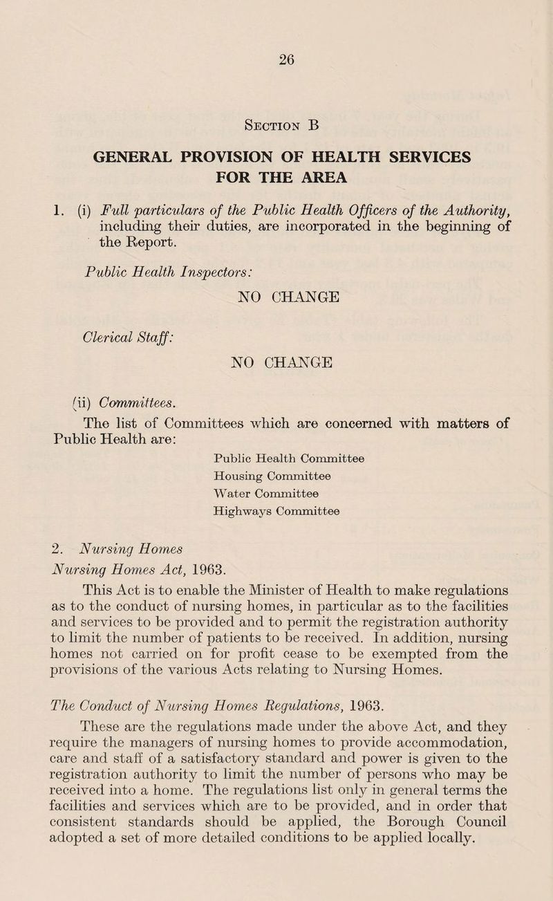 Section B GENERAL PROVISION OF HEALTH SERVICES FOR THE AREA 1. (i) Full particulars of the Public Health Officers of the Authority, including their duties, are incorporated in the beginning of the Report. Public Health Inspectors: NO CHANGE Clerical Staff: NO CHANGE (ii) Committees. The list of Committees which are concerned with matters of Public Health are: Public Health Committee Housing Committee Water Committee Highways Committee 2. Nursing Homes Nursing Homes Act, 1963. This Act is to enable the Minister of Health to make regulations as to the conduct of nursing homes, in particular as to the facilities and services to be provided and to permit the registration authority to limit the number of patients to be received. In addition, nursing homes not carried on for profit cease to be exempted from the provisions of the various Acts relating to Nursing Homes. The Conduct of Nursing Homes Regulations, 1963. These are the regulations made under the above Act, and they require the managers of nursing homes to provide accommodation, care and staff of a satisfactory standard and power is given to the registration authority to limit the number of persons who may be received into a home. The regulations list only in general terms the facilities and services which are to be provided, and in order that consistent standards should be applied, the Borough Council adopted a set of more detailed conditions to be applied locally.