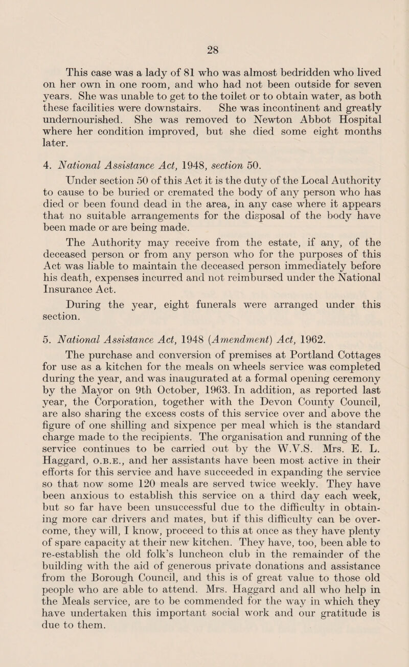 This case was a lady of 81 who was almost bedridden who lived on her own in one room, and who had not been outside for seven years. She was unable to get to the toilet or to obtain water, as both these facilities were downstairs. She was incontinent and greatly undernourished. She was removed to Newton Abbot Hospital where her condition improved, but she died some eight months later. 4. National Assistance Act, 1948, section 50. Under section 50 of this Act it is the duty of the Local Authority to cause to be buried or cremated the body of any person who has died or been found dead in the area, in any case where it appears that no suitable arrangements for the disposal of the body have been made or are being made. The Authority may receive from the estate, if any, of the deceased person or from any person who for the purposes of this Act wTas liable to maintain the deceased person immediately before his death, expenses incurred and not reimbursed under the National Insurance Act. During the year, eight funerals were arranged under this section. 5. National Assistance Act, 1948 (.Amendment) Act, 1962. The purchase and conversion of premises at Portland Cottages for use as a kitchen for the meals on wheels service was completed during the year, and was inaugurated at a formal opening ceremony by the Mayor on 9th October, 1963. In addition, as reported last year, the Corporation, together with the Devon County Council, are also sharing the excess costs of this service over and above the figure of one shilling and sixpence per meal which is the standard charge made to the recipients. The organisation and running of the service continues to be carried out by the W.V.S. Mrs. E. L. Haggard, o.b.e., and her assistants have been most active in their efforts for this service and have succeeded in expanding the service so that now some 120 meals are served twice weekly. They have been anxious to establish this service on a third day each week, but so far have been unsuccessful due to the difficulty in obtain¬ ing more car drivers and mates, but if this difficulty can be over¬ come, they will, I know, proceed to this at once as they have plenty of spare capacity at their new kitchen. They have, too, been able to re-establish the old folk’s luncheon club in the remainder of the building with the aid of generous private donations and assistance from the Borough Council, and this is of great value to those old people who are able to attend. Mrs. Haggard and all who help in the Meals service, are to be commended for the way in which they have undertaken this important social work and our gratitude is due to them.