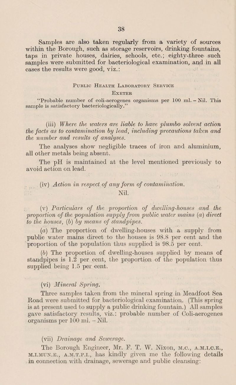 Samples are also taken regularly from a variety of sources within the Borough, such as storage reservoirs, drinking fountains, taps in private houses, dairies, schools, etc.; eighty-three such sapaples were submitted for bacteriological examination, and in all cases the results were good, viz.: - Public Health Laboratory Service Exeter “Probable number of coli-aerogenes organisms per 100 ml. - Nil. This sample is satisfactory bacteriologically.” (iii) Where the waters are liable to have plumbo solvent action the facts as to contamination by lead, including precautions taken and the number and results of analyses. The analyses show negligible traces of iron and aluminium, all other metals being absent. The pH is maintained at the level mentioned previously to avoid action on lead. (iv) Action in respect of any form of contamination. Nil. (v) Particulars of the proportion of dwelling-houses and the proportion of the population supply from public water mains (a) direct to the houses, (b) by means of standpipes. '.it';': ' ' [а) The proportion of dwelling-houses with a supply from public water mains direct to the houses is 98.8 per cent and the proportion of the population thus supplied is 98.5 per cent. (б) The proportion of dwelling-houses supplied by means of standpipes is 1.2 per cent, the proportion of the population thus supplied being 1.5 per cent. (vi) Mineral Spring. Three samples taken from the mineral spring in Meadfoot Sea Road were submitted for bacteriological examination. (This spring is at present used to supply a public drinking fountain.) All samples gave satisfactory results, viz.: probable number of Coli-aerogenes organisms per 100 ml. - Nil. (vii) Drainage and Sewerage. The Borough Engineer, Mr. F. T. W. Nixon, m.c., a.m.i.c.e., mj.mun.e., a.m.t.p.i., has kindly given me the following details in connection with drainage, sewerage and public cleansing: