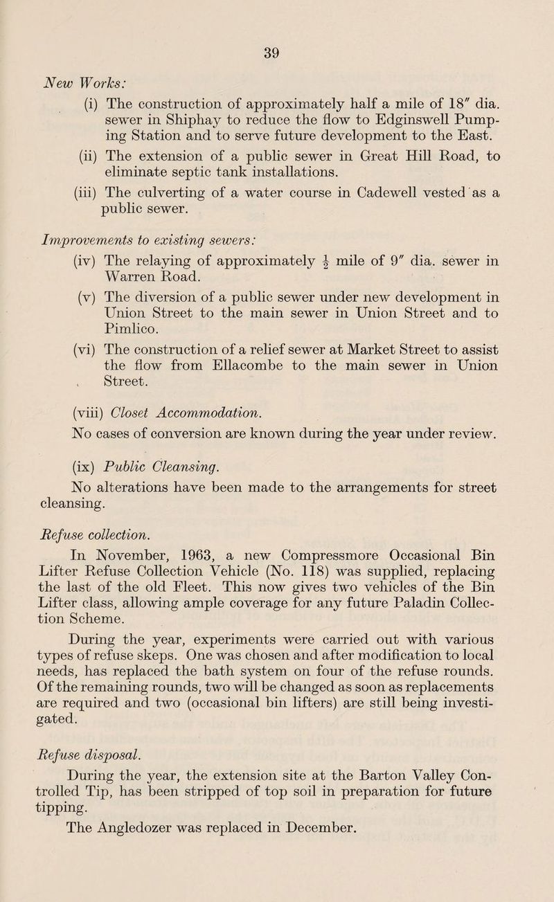 New Works: (i) The construction of approximately half a mile of 18 dia. sewer in Shiphay to reduce the flow to Edginswell Pump¬ ing Station and to serve future development to the East. (ii) The extension of a public sewer in Great Hill Road, to eliminate septic tank installations. (iii) The culverting of a water course in Cadewell vested as a public sewer. Improvements to existing sewers: (iv) The relaying of approximately \ mile of 9 dia. sewer in Warren Road. (v) The diversion of a public sewer under new development in Union Street to the main sewer in Union Street and to Pimlico. (vi) The construction of a relief sewer at Market Street to assist the flow from Ellacombe to the main sewer in Union , Street. (viii) Closet Accommodation. No cases of conversion are known during the year under review, (ix) Public Cleansing. No alterations have been made to the arrangements for street cleansing. Refuse collection. In November, 1963, a new Compressmore Occasional Bin Lifter Refuse Collection Vehicle (No. 118) was supplied, replacing the last of the old Fleet. This now gives two vehicles of the Bin Lifter class, allowing ample coverage for any future Paladin Collec¬ tion Scheme. During the year, experiments were carried out with various types of refuse skeps. One was chosen and after modification to local needs, has replaced the bath system on four of the refuse rounds. Of the remaining rounds, two will be changed as soon as replacements are required and two (occasional bin lifters) are still being investi¬ gated. Refuse disposal. During the year, the extension site at the Barton Valley Con¬ trolled Tip, has been stripped of top soil in preparation for future tipping. The Angledozer was replaced in December.