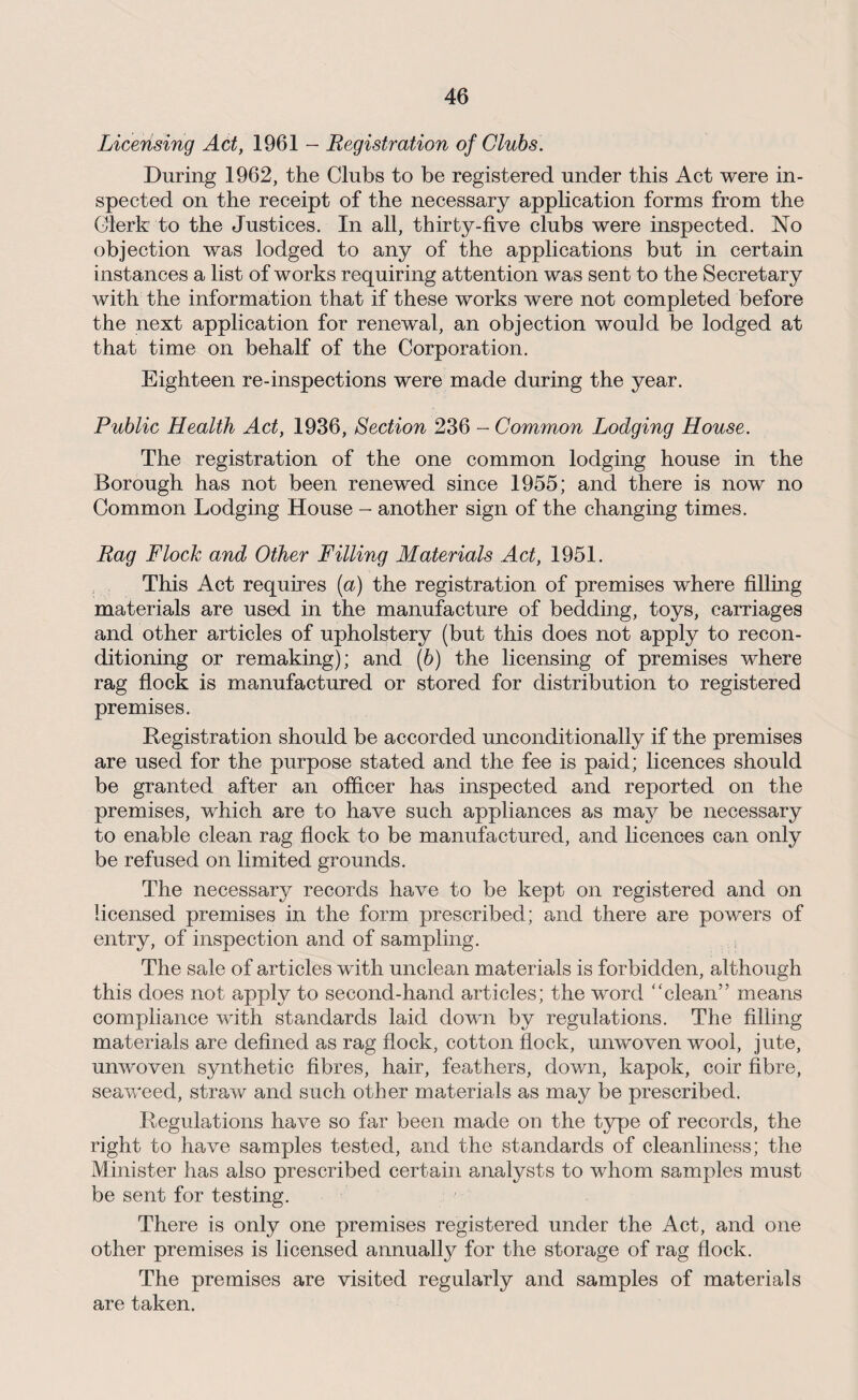 Licensing Act, 1961 - Registration of Clubs. During 1962, the Clubs to be registered under this Act were in¬ spected on the receipt of the necessary application forms from the Clerk to the Justices. In all, thirty-five clubs were inspected. No objection was lodged to any of the applications but in certain instances a list of works requiring attention was sent to the Secretary with the information that if these works were not completed before the next application for renewal, an objection would be lodged at that time on behalf of the Corporation. Eighteen re-inspections were made during the year. Public Health Act, 1936, Section 236 - Common Lodging House. The registration of the one common lodging house in the Borough has not been renewed since 1955; and there is now no Common Lodging House - another sign of the changing times. Rag Flock and Other Filling Materials Act, 1951. This Act requires [a) the registration of premises where filling materials are used in the manufacture of bedding, toys, carriages and other articles of upholstery (but this does not apply to recon¬ ditioning or remaking); and (b) the licensing of premises where rag flock is manufactured or stored for distribution to registered premises. Registration should be accorded unconditionally if the premises are used for the purpose stated and the fee is paid; licences should be granted after an officer has inspected and reported on the premises, which are to have such appliances as may be necessary to enable clean rag flock to be manufactured, and licences can only be refused on limited grounds. The necessary records have to be kept on registered and on licensed premises in the form prescribed; and there are powers of entry, of inspection and of sampling. The sale of articles with unclean materials is forbidden, although this does not apply to second-hand articles; the word “clean” means compliance with standards laid down by regulations. The filling materials are defined as rag flock, cotton flock, unwoven wool, jute, unwoven synthetic fibres, hair, feathers, down, kapok, coir fibre, seaweed, straw and such other materials as may be prescribed. Regulations have so far been made on the type of records, the right to have samples tested, and the standards of cleanliness; the Minister has also prescribed certain analysts to whom samples must be sent for testing. There is only one premises registered under the Act, and one other premises is licensed annually for the storage of rag flock. The premises are visited regularly and samples of materials are taken.