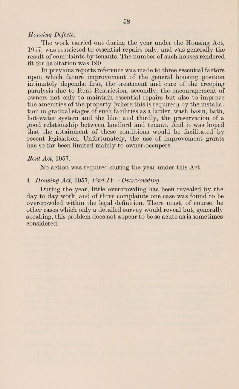 Housing Defects. The work carried out during the year under the Housing Act, 1957, was restricted to essential repairs only, and was generally the result of complaints by tenants. The number of such houses rendered fit for habitation was 190. In previous reports reference was made to three essential factors upon which future improvement of the general housing position intimately depends: first, the treatment and cure of the creeping paralysis due to Rent Restriction; secondly, the encouragement of owners not only to maintain essential repairs but also to improve the amenities of the property (where this is required) by the installa¬ tion in gradual stages of such facilities as a larder, wash-basin, bath, hot-water system and the like; and thirdly, the preservation of a good relationship between landlord and tenant. And it was hoped that the attainment of these conditions would be facilitated by recent legislation. Unfortunately, the use of improvement grants has so far been limited mainly to owner-occupers. Rent Act, 1957. No action was required during the year under this Act. 4. Housing Act, 1957, Part IV - Overcrowding. During the year, little overcrowding has been revealed by the day-to-day work, and of three complaints one case was found to be overcrowded within the legal definition. There must, of course, be other cases which only a detailed survey would reveal but, generally speaking, this problem does not appear to be so acute as is sometimes considered.
