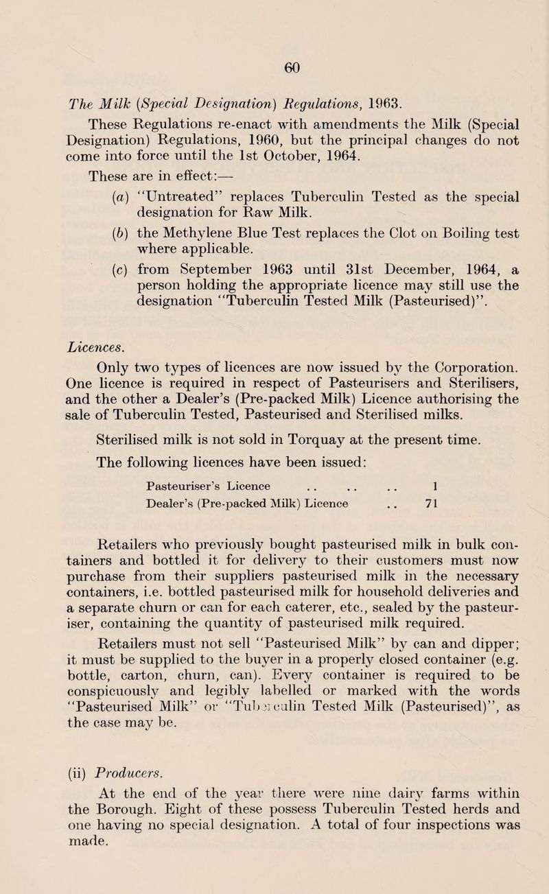 The Milk [Special Designation) Regulations, 1963. These Regulations re-enact with amendments the Milk (Special Designation) Regulations, 1960, but the principal changes do not come into force until the 1st October, 1964. These are in effect:— (a) “Untreated” replaces Tuberculin Tested as the special designation for Raw Milk. (b) the Methylene Blue Test replaces the Clot on Boiling test where applicable. (c) from September 1963 until 31st December, 1964, a person holding the appropriate licence may still use the designation “Tuberculin Tested Milk (Pasteurised)”. Licences. Only two types of licences are now issued by the Corporation. One licence is required in respect of Pasteurisers and Sterilisers, and the other a Dealer’s (Pre-packed Milk) Licence authorising the sale of Tuberculin Tested, Pasteurised and Sterilised milks. Sterilised milk is not sold in Torquay at the present time. The following licences have been issued: Pasteuriser’s Licence . . . . . . 1 Dealer’s (Pre-packed Milk) Licence .. 71 Retailers who previously bought pasteurised milk in bulk con¬ tainers and bottled it for delivery to their customers must now purchase from their suppliers pasteurised milk in the necessary containers, i.e. bottled pasteurised milk for household deliveries and a separate churn or can for each caterer, etc., sealed by the pasteur¬ iser, containing the quantity of pasteurised milk required. Retailers must not sell “Pasteurised Milk” by can and dipper; it must be supplied to the buyer in a property closed container (e.g. bottle, carton, churn, can). Every container is required to be conspicuously and legibly labelled or marked with the words “Pasteurised Milk” or “Tuberculin Tested Milk (Pasteurised)”, as the case may be. (ii) Producers. At the end of the year there were nine dairy farms within the Borough. Eight of these possess Tuberculin Tested herds and one having no special designation. A total of four inspections was made.