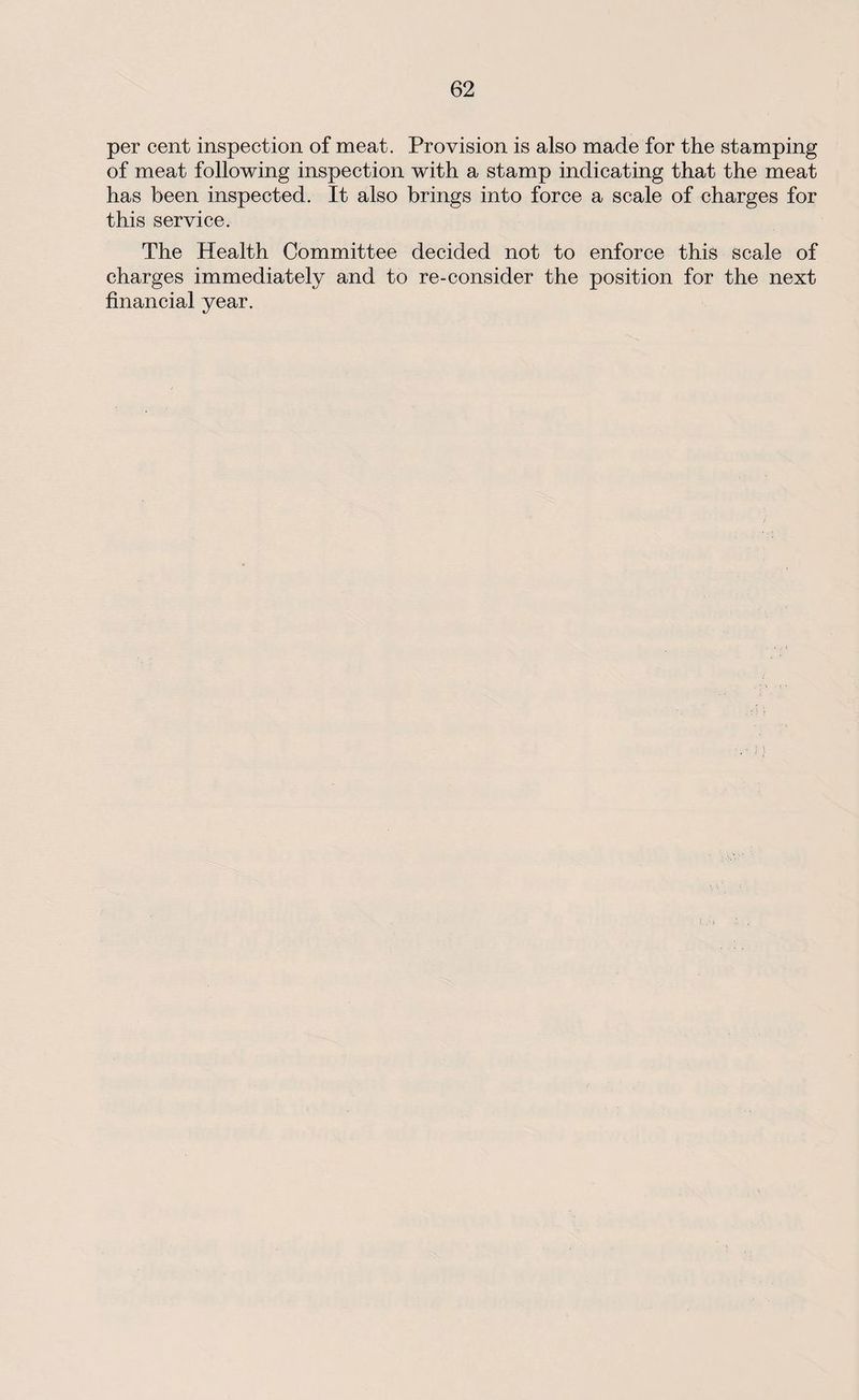 per cent inspection of meat. Provision is also made for the stamping of meat following inspection with a stamp indicating that the meat has been inspected. It also brings into force a scale of charges for this service. The Health Committee decided not to enforce this scale of charges immediately and to re-consider the position for the next financial year.