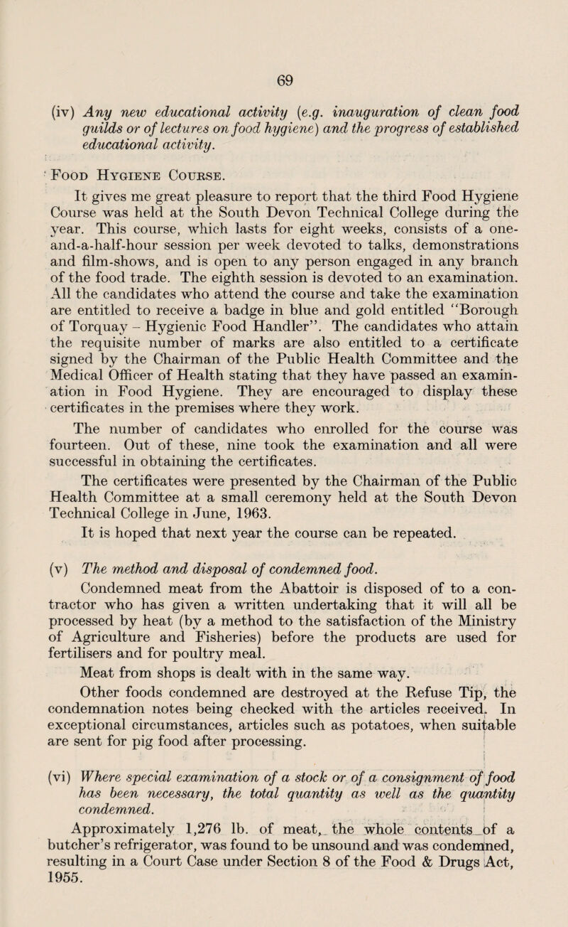 (iv) Any new educational activity (e.g. inauguration of clean food guilds or of lectures on food hygiene) and the progress of established educational activity. ■ Food Hygiene Course. It gives me great pleasure to report that the third Food Hygiene Course was held at the South Devon Technical College during the year. This course, which lasts for eight weeks, consists of a one- and-a-half-hour session per week devoted to talks, demonstrations and film-shows, and is open to any person engaged in any branch of the food trade. The eighth session is devoted to an examination. All the candidates who attend the course and take the examination are entitled to receive a badge in blue and gold entitled “ Borough of Torquay - Hygienic Food Handler”. The candidates who attain the requisite number of marks are also entitled to a certificate signed by the Chairman of the Public Health Committee and the Medical Officer of Health stating that they have passed an examin¬ ation in Food Hygiene. They are encouraged to display these certificates in the premises where they work. The number of candidates who enrolled for the course was fourteen. Out of these, nine took the examination and all were successful in obtaining the certificates. The certificates were presented by the Chairman of the Public Health Committee at a small ceremony held at the South Devon Technical College in June, 1963. It is hoped that next year the course can be repeated. (v) The method and disposal of condemned food. Condemned meat from the Abattoir is disposed of to a con¬ tractor who has given a written undertaking that it will all be processed by heat (by a method to the satisfaction of the Ministry of Agriculture and Fisheries) before the products are used for fertilisers and for poultry meal. Meat from shops is dealt with in the same way. Other foods condemned are destroyed at the Refuse Tip, the condemnation notes being checked with the articles received. In exceptional circumstances, articles such as potatoes, when suitable are sent for pig food after processing. . i (vi) Where special examination of a stock or of a consignment of food has been necessary, the total quantity as well as the quantity condemned. Approximately 1,276 lb. of meat, the whole contents of a butcher’s refrigerator, was found to be unsound and was condemned, resulting in a Court Case under Section 8 of the Food & Drugs Act, 1955.