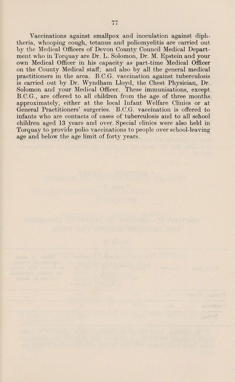 Vaccinations against smallpox and inoculation against diph¬ theria, whooping cough, tetanus and poliomyelitis are carried out by the Medical Officers of Devon County Council Medical Depart¬ ment who in Torquay are Dr. L. Solomon, Dr. M. Epstein and your own Medical Officer in his capacity as part-time Medical Officer on the County Medical staff; and also by all the general medical practitioners in the area. B.C.G. vaccination against tuberculosis is carried out by Dr. Wyndham Lloyd, the Chest Physician, Dr. Solomon and your Medical Officer. These immunisations, except B.C.G., are offered to all children from the age of three months approximately, either at the local Infant Welfare Clinics or at General Practitioners’ surgeries. B.C.G. vaccination is offered to infants who are contacts of cases of tuberculosis and to all school children aged 13 years and over. Special clinics were also held in Torquay to provide polio vaccinations to people over school-leaving age and below the age limit of forty years.
