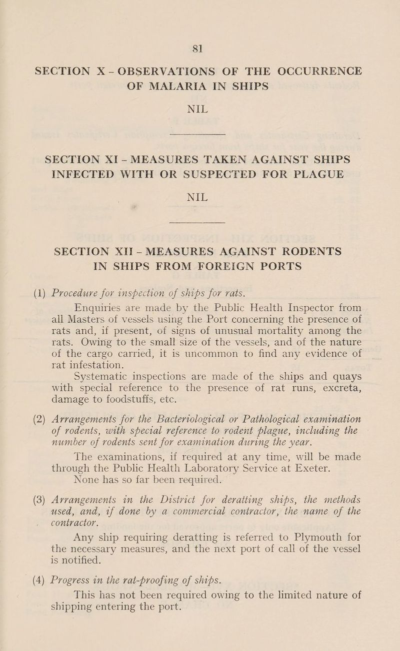 SECTION X - OBSERVATIONS OF THE OCCURRENCE OF MALARIA IN SHIPS NIL SECTION XI - MEASURES TAKEN AGAINST SHIPS INFECTED WITH OR SUSPECTED FOR PLAGUE NIL SECTION XII - MEASURES AGAINST RODENTS IN SHIPS FROM FOREIGN PORTS (1) Procedure for inspection of ships for rats. Enquiries are made by the Public Health Inspector from all Masters of vessels using the Port concerning the presence of rats and, if present, of signs of unusual mortality among the rats. Owing to the small size of the vessels, and of the nature of the cargo carried, it is uncommon to find any evidence of rat infestation. Systematic inspections are made of the ships and quays with special reference to the presence of rat runs, excreta, damage to foodstuffs, etc. (2) Arrangements for the Bacteriological or Pathological examination of rodents, with special reference to rodent plague, including the number of rodents sent for examination during the year. The examinations, if required at any time, will be made through the Public Health Laboratory Service at Exeter. None has so far been required. (3) Arrangements in the District for deratting ships, the methods used, and, if done by a commercial contractor, the name of the contractor. Any ship requiring deratting is referred to Plymouth for the necessary measures, and the next port of call of the vessel is notified. (4) Progress in the rat-proofing of ships. This has not been required owing to the limited nature of shipping entering the port.
