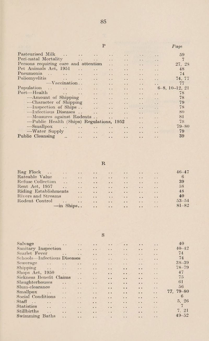 P Page Pasteurised Milk . . . . . . . . . . . . . . 59 Peri-natal Mortality . . . . . . . . . . . . 7 Persons requiring care and attention . . . . . . . . 27, 2S Pet Animals Act, 1951 . . . . . . . . . . . . 48 Pneumonia . . . . . . . . . . . . . . . . 74 Poliomyelitis . . . . . . . . . . . . . . 74, 77 -—Vaccination. . . . . . . . . . . . 77 Population . . . . . . . . . . . . . . 6-8, 10-12, 21 Port—Health . . . . . . . . . . . . . . 78 -—-Amount of Shipping . . . . . . . . . . 78 -—Character of Shipping . . . . . . . . . . 79 -—Inspection of Ships . . . . . . . . . . . . 78 -—Infectious Diseases . . . . . . . . . . . . 80 —Measures against Rodents . . . . . . . . . . 81 —Public Health (Ships) Regulations, 1952 . . . . 78 —Smallpox . . . . . . . . . . . . . . 79-80 —Water Supply . . . . . . . . . . . . 79 Public Cleansing .. . . . . . . . . . . . . 39 R Rag Flock . . . . . . . . . . . . . . . . 46-47 Rateable Value . . . . . . . . . . . . . . 6 Refuse Collection . . . . .. . . . . . . . . 39 Rent Act, 1957 . . . . . . . . . . . . . . 58 Riding Establishments . . . . . . . . . . . . 48 Rivers and Streams . . . . . . . . . . . . 40 Rodent Control . . . . . . . . . . . . . . 53-54 —in Ships. . . . .. .. ., . . 81-82 S Salvage . . . . . . . . . . .. . . . . 40 Sanitary Inspection . . . . . . . . . . . . 40-12 Scarlet Fever . . . . . . . . . . . . . . 74 Schools—Infectious Diseases . . . . . . . . . . 74 Sewerage . . . . . . . . . . . , . . . . 38-39 Shipping . . . . . . . . . . .. . . . . 78-79 Shops Act, 1950 . . . . .. .. . . . . 47 Sickness Benefit Claims . . . . .. .. . . . . 75 Slaughterhouses . . . . . . . . .. . . . . 61 Slum-clearance . . . . . . . . . . .. . . 56 Smallpox . . . . . . . . . . . . .. . . 77, 79—80 Social Conditions . . . . . . . . . . .. . . 6 Staff. 5, 26 Statistics . . . . . . . . . . . . . . . - 7 Stillbirths . . . . . . . . . . . . . . . . 7, 21 Swimming Baths . . . . . . . . . . . . . 49-52