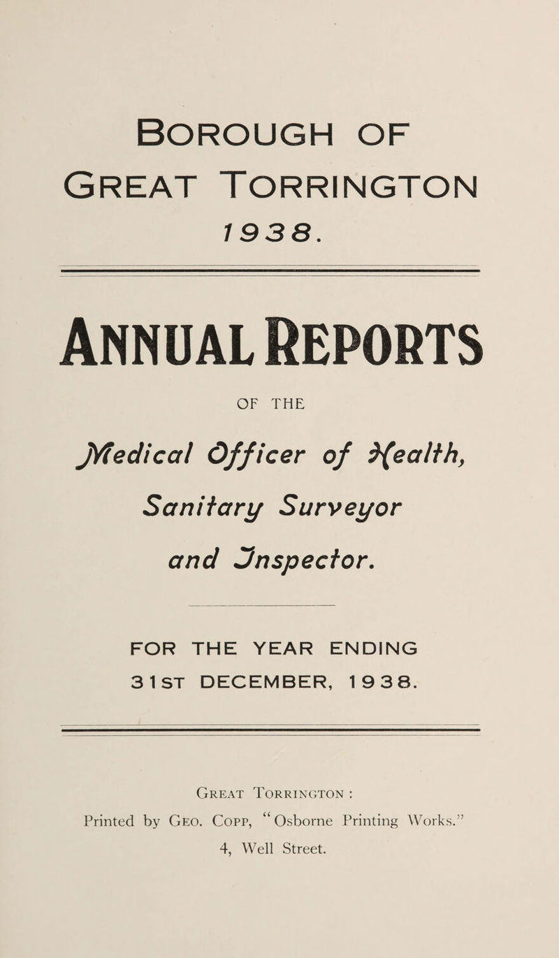 Borough of Great Torrington 1938. Annual Reports OF THE jVfedical Officer of ealth, Sanitary Surveyor and inspector. FOR THE YEAR ENDING 31ST DECEMBER, 19 38. Great Torrington : Printed by Geo. Copp, “Osborne Printing Works.”