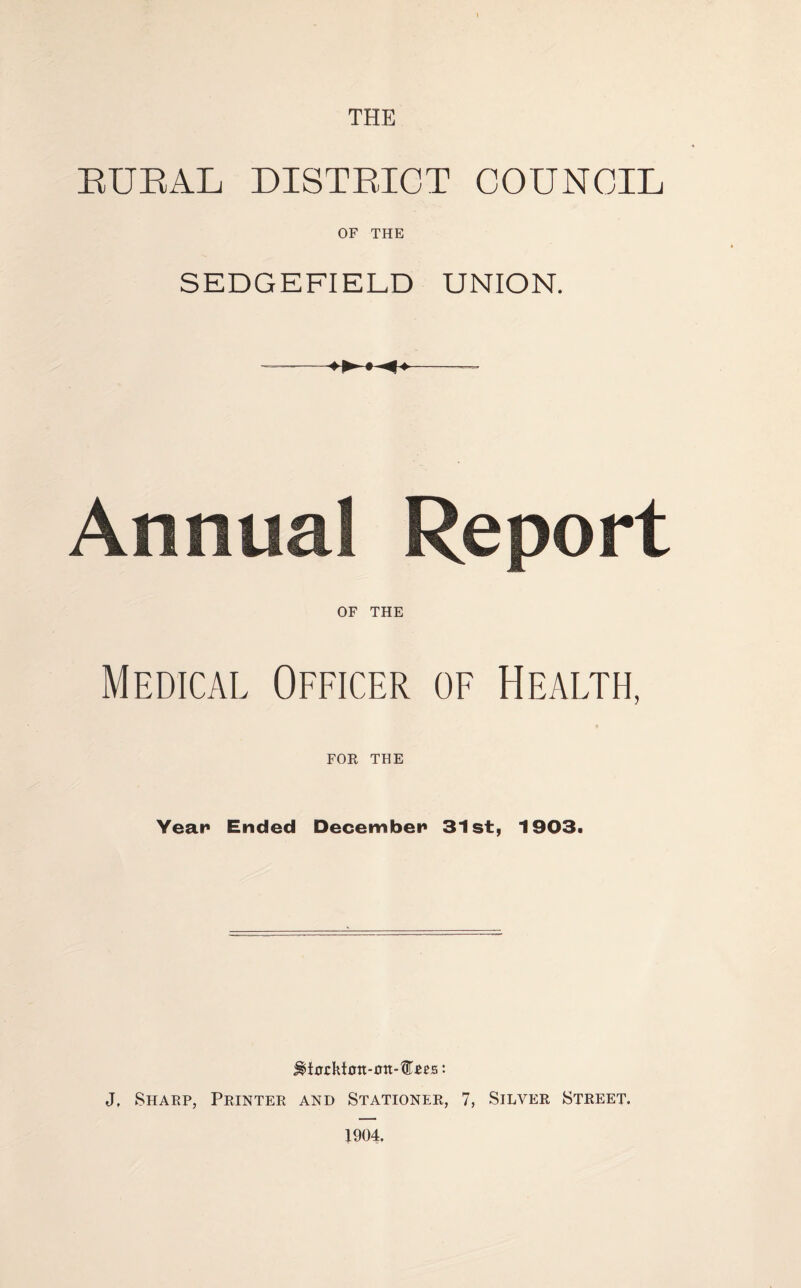 THE EUEAL DISTEICT COUNCIL OF THE SEDGEFIELD UNION. Annual Report OF THE Medical Officer of Health, FOR THE Year* Ended December* 31st, 1903t ^t0j:kt0n-£rn*®£es: J, Sharp, Printer and Stationer, 7, Silver Street. 1904.