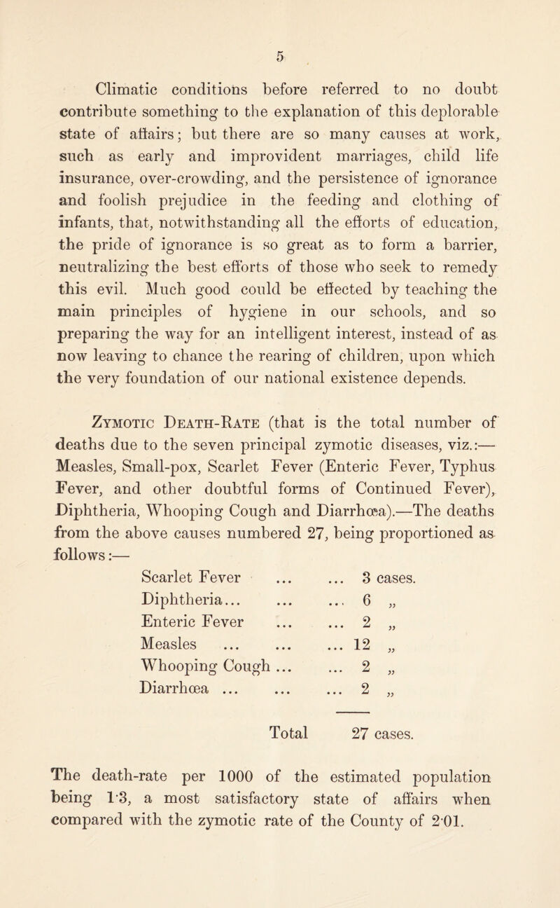 Climatic conditions before referred to no doubt contribute something to the explanation of this deplorable state of atiairs; but there are so many causes at work, such as early and improvident marriages, child life insurance, over-crowding, and the persistence of ignorance and foolish prejudice in the feeding and clothing of infants, that, notwithstanding all the efforts of education, the pride of ignorance is so great as to form a barrier, neutralizing the best efforts of those who seek to remedy this evil. Much good could be effected by teaching the main principles of hygiene in our schools, and so preparing the way for an intelligent interest, instead of as now leaving to chance the rearing of children, upon which the very foundation of our national existence depends. Zymotic Death-Kate (that is the total number of deaths due to the seven principal zymotic diseases, viz.:— Measles, Small-pox, Scarlet Fever (Enteric Fever, Typhus Fever, and other doubtful forms of Continued Fever), Diphtheria, Whooping Cough and Diarrhoea).—The deaths from the above causes numbered 27, being proportioned as follows:— Scarlet Fever 3 cases. Diphtheria... ... 6 „ Enteric Fever ... 2 „ Measles ... 12 „ Whooping Cough ... ... 2 „ Diarrhoea ... ... 2 „ Total 27 cases. The death-rate per 1000 of the estimated population being 1'3, a most satisfactory state of affairs when compared with the zymotic rate of the County of 2 01.