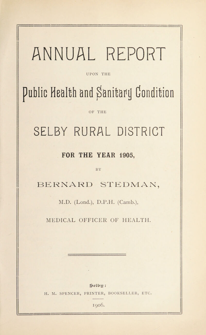 ANNUAL REPORT UPON THE public Health and Sanitary Condition OF THE SELBY RURAL DISTRICT FOR THE YEAR 1905, BY BERNARD STEDMAN, M.D. (Lond.), D.P.H. (Camb.), MEDICAL OFFICER OF HEALTH. J H. M. SPENCER, PRINTER, BOOKSELLER, ETC. igo6.