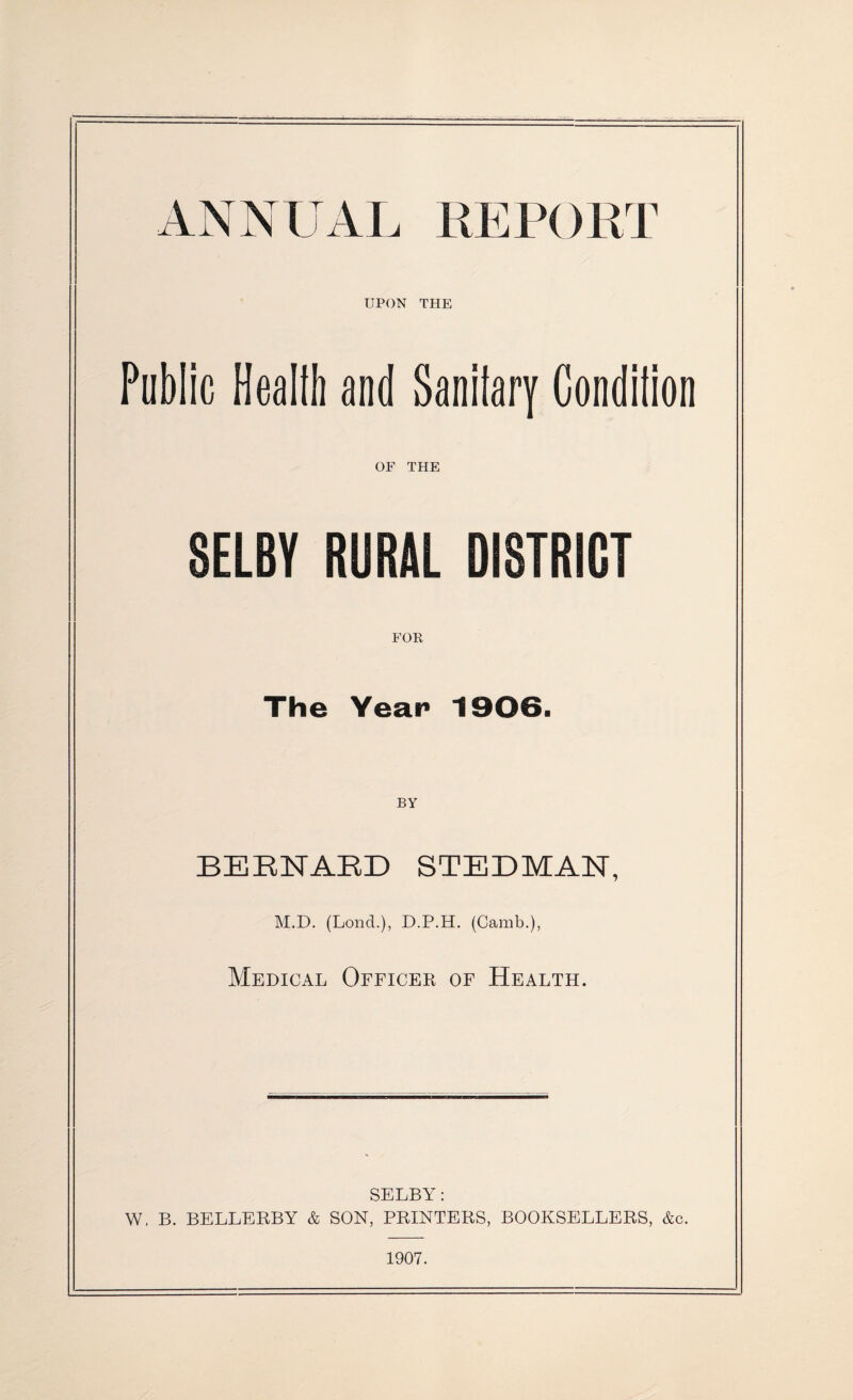 ANNUAL REPORT UPON THE Public Heallb and Sanilary Condition OF THE SELBY RURAL DISTRICT FOR The Year 1906. BY BERNARD STEDMAN, M.D. (Lond.), D.P.H. (Camb.), Medical Officer of Health. SELBY: W. B. BELLERBY & SON, PRINTERS, BOOKSELLERS, &c. 1907.