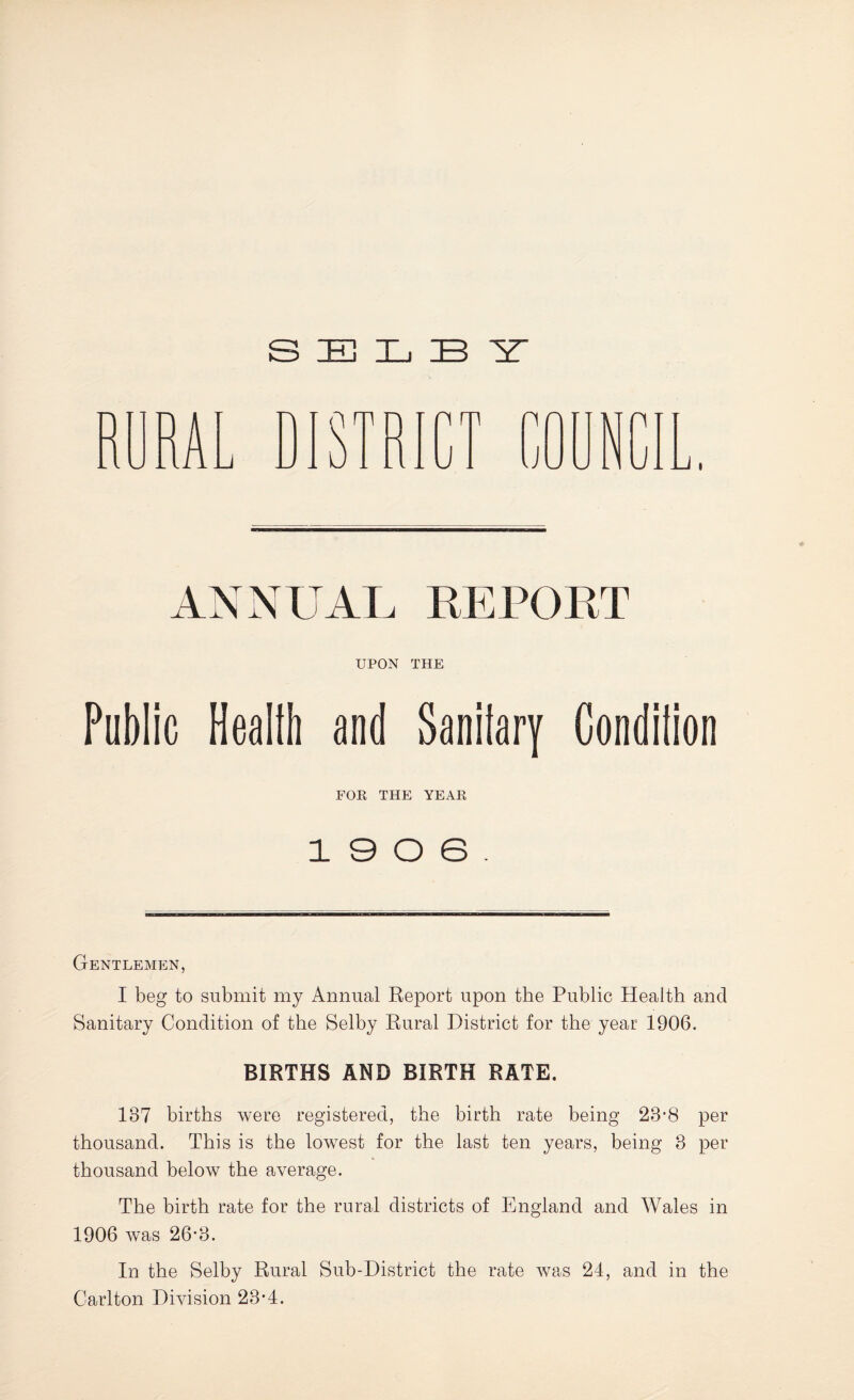 S E 3L B Y ANNUAL REPORT UPON THE Public Healih and Sanilary Condilion FOR THE YEAR 19 0 6. Gentlemen, I beg to submit my Annual Report upon the Public Health and Sanitary Condition of the Selby Rural District for the year 1906. BIRTHS AND BIRTH RATE. 187 births were registered, the birth rate being 23’8 per thousand. This is the lowest for the last ten years, being 8 per thousand below the average. The birth rate for the rural districts of England and Wales in 1906 was 26-8. In the Selby Rural Sub-District the rate was 24, and in the Carlton Division 28*4.