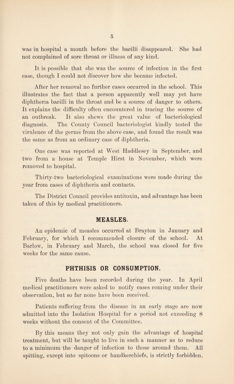 was in hospital a month before the bacilli disappeared. She had not complained of sore throat or illness of any kind. It is possible that she was the source of infection in the first case, though I could not discover how she became infected. After her removal no further cases occurred in the school. This illustrates the fact that a person apparently well may yet have diphtheria bacilli in the throat and be a source of danger to others. It explains the difficulty often encountered in tracing the source of an outbreak. It also shews the great value of bacteriological diagnosis. The County Council bacteriologist kindly tested the virulence of the germs from the above case, and found the result was the same as from an ordinary case of diphtheria. One case was reported at West Haddlesey in September, and two from a house at Temple Hirst in November, which were removed to hospital. Thirty-two bacteriological examinations were made during the year from cases of diphtheria and contacts. The District Council provides antitoxin, and advantage has been taken of this by medical practitioners. MEASLES. An epidemic of measles occurred at Brayton in January and February, for which I recommended closure of the school. At Barlow, in February and March, the school was closed for five weeks for the same cause. PHTHISIS OR CONSUMPTION. Five deaths have been recorded during the year. In April medical practitioners were asked to notify cases coming under their observation, but so far none have been received. Patients suffering from the disease in an early stage are now admitted into the Isolation Hospital for a period not exceeding 8 weeks without the consent of the Committee. By this means they not only gain the advantage of hospital treatment, but will be taught to live in such a manner as to reduce to a minimum the danger of infection to those around them. All spitting, except into spitoons or handkerchiefs, is strictly forbidden.