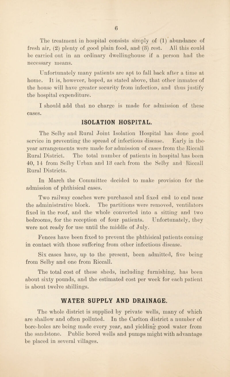 The treatment in hospital consists simply of (1) abundance of fresh air, plenty of good plain food, and (3) rest. AW this could be carried out in an ordinary dwellinghouse if a person had the necessary means. Unfortunately many patients are apt to fall back after a time at home. It is, however, hoped, as stated above, that other inmates of the house will have greater security from infection, and thus justify the hospital expenditure. I should add that no charge is made for admission of these cases. ISOLATION HOSPITAL. The Selby and Rural Joint Isolation Hospital has done good service in preventing the spread of infectious disease. Early in the* year arrangements were made for admission of cases from the Riccall Rural District. The total number of patients in hospital has been 40, 14 from Selby Urban and 13 each from the Selby and Riccall Rural Districts. In March the Committee decided to make provision for the admission of phthisical cases. Two railway coaches were purchased and fixed end to end near the administrative block. The partitions were removed, ventilators fixed in the roof, and the whole converted into a sitting and two bedrooms, for the reception of four patients. Unfortunately, they were not ready for use until the middle of July. Fences have been fixed to prevent the phthisical patients coming in contact with those suffering from other infectious disease. Six cases have, up to the present, been admitted, five being from Selby and one from Riccall. The total cost of these sheds, including furnishing, has been about sixty pounds, and the estimated cost per week for each patient is about twelve shillings. WATER SUPPLY AND DRAINAGE. The whole district is supplied by private wells, many of which are shallow and often polluted. In the Carlton district a number of bore-holes are being made every year, and yielding good water from the sandstone. Public bored wells and pumps might with advantage be placed in several villages.