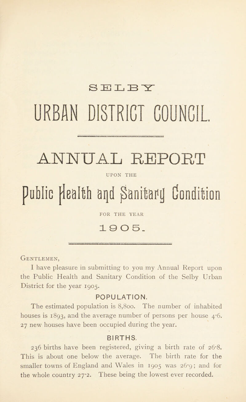 URBAN DISTRICT COUNCIL. ANNUAL REPORT UPON THE public peal^b panifeaiig Conditsion FOR THE YEAR 1 9 O S. Gentlemen, I have pleasure in submitting to you my Annual Report upon the Public Health and Sanitary Condition of the Selby Urban District for the year 1905. POPULATION. The estimated population is 8,800. The number of inhabited houses is 1893, and the average number of persons per house 4’6. 27 new houses have been occupied during the year. BIRTHS. 236 births have been registered, giving a birth rate of 26*8. This is about one below the average. The birth rate for the smaller towns of England and Wales in 1905 was 26-9; and for the whole country 27*2. These being the lowest ever recorded.