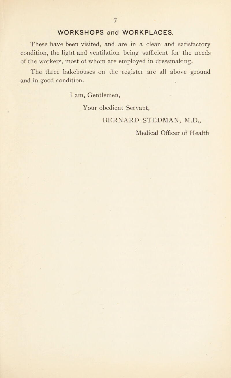 WORKSHOPS and WORKPLACES. These have been visited, and are in a clean and satisfactory condition, the light and ventilation being sufficient for the needs of the workers, most of whom are employed in dressmaking. The three bakehouses on the register are all above ground and in good condition. I am, Gentlemen, Your obedient Servant, BERNARD STEDMAN, M.D.,