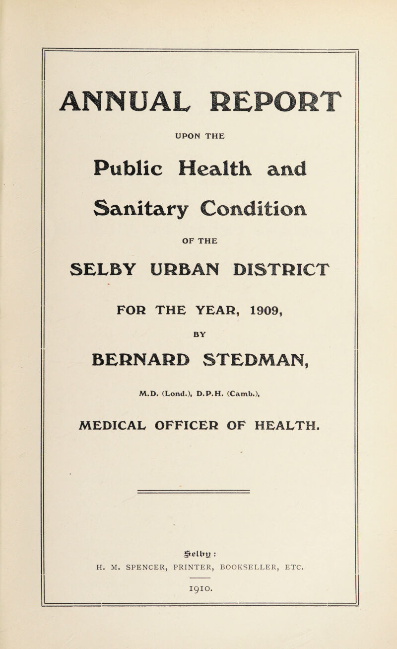 ANNUAL REPORT UPON THE Public Health and Sanitary Condition OF THE SELBY URBAN DISTRICT FOR THE YEAR, 1909, BY BERNARD STEDMAN, M.D. (Lond.), D.P.H. (Camb.), MEDICAL OFFICER OF HEALTH. * H. M. SPENCER, PRINTER, BOOKSELLER, ETC. I9IO.