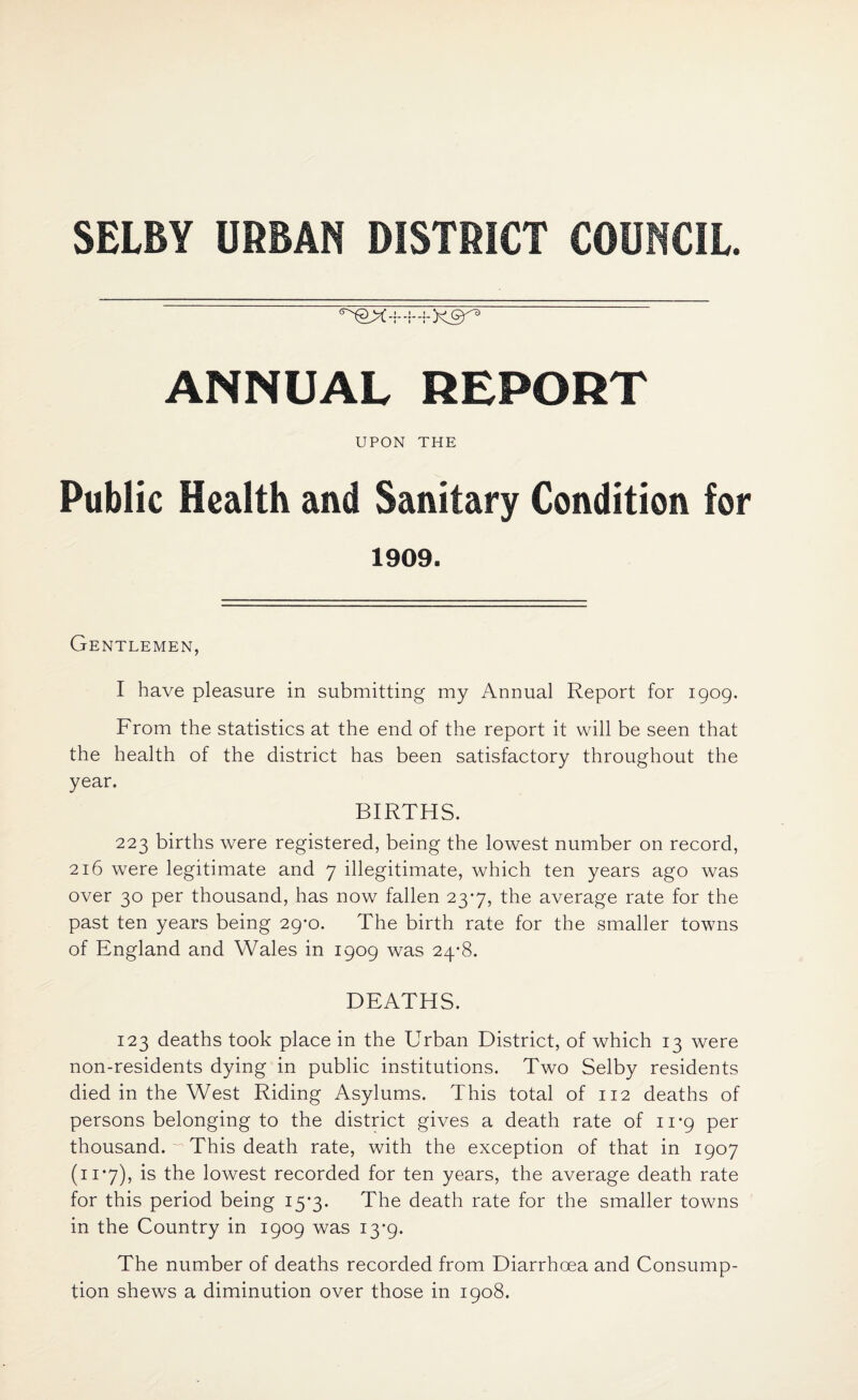 SELBY URBAN DISTRICT COUNCIL. ANNUAL REPORT UPON THE Public Health and Sanitary Condition for 1909. Gentlemen, I have pleasure in submitting my Annual Report for 1909. From the statistics at the end of the report it will be seen that the health of the district has been satisfactory throughout the year. BIRTHS. 223 births were registered, being the lowest number on record, 216 were legitimate and 7 illegitimate, which ten years ago was over 30 per thousand, has now fallen 23*7, the average rate for the past ten years being 29*0. The birth rate for the smaller towns of England and Wales in 1909 was 24-8. DEATHS. 123 deaths took place in the Urban District, of which 13 were non-residents dying in public institutions. Two Selby residents died in the West Riding Asylums. This total of 112 deaths of persons belonging to the district gives a death rate of 11*9 per thousand.  This death rate, with the exception of that in 1907 (11*7), is the lowest recorded for ten years, the average death rate for this period being 15*3. The death rate for the smaller towns in the Country in 1909 was 13*9. The number of deaths recorded from Diarrhoea and Consump¬ tion shews a diminution over those in 1908.