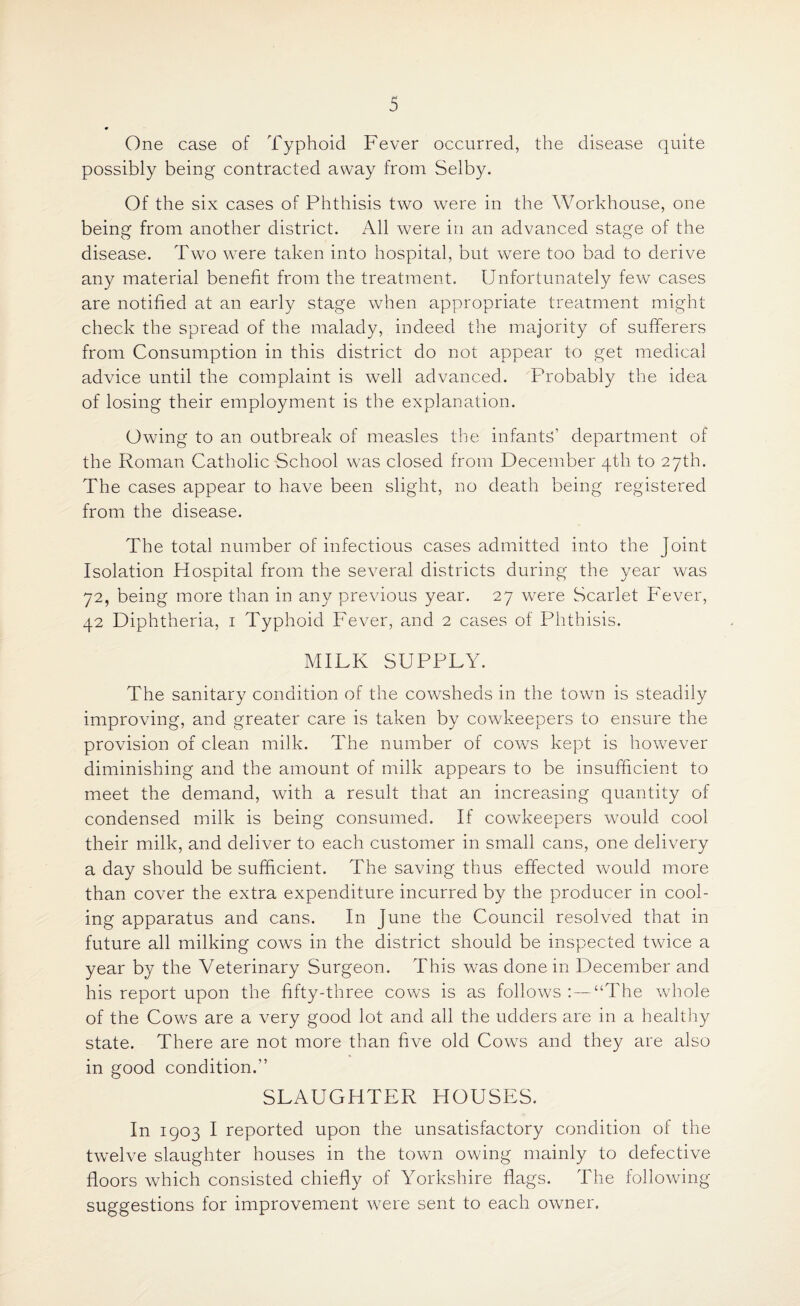 One case of Typhoid Fever occurred, the disease quite possibly being contracted away from Selby. Of the six cases of Phthisis two were in the Workhouse, one being from another district. All were in an advanced stage of the disease. Two were taken into hospital, but were too bad to derive any material benefit from the treatment. Unfortunately few cases are notified at an early stage when appropriate treatment might check the spread of the malady, indeed the majority of sufferers from Consumption in this district do not appear to get medical advice until the complaint is well advanced. Probably the idea of losing their employment is the explanation. Owing to an outbreak of measles the infants’ department of the Roman Catholic School was closed from December 4th to 27th. The cases appear to have been slight, no death being registered from the disease. The total number of infectious cases admitted into the Joint Isolation Hospital from the several districts during the year was 72, being more than in any previous year. 27 were Scarlet Fever, 42 Diphtheria, 1 Typhoid Fever, and 2 cases of Phthisis. MILK SUPPLY. The sanitary condition of the cowsheds in the town is steadily improving, and greater care is taken by cowkeepers to ensure the provision of clean milk. The number of cows kept is however diminishing and the amount of milk appears to be insufficient to meet the demand, with a result that an increasing quantity of condensed milk is being consumed. If cowkeepers would cool their milk, and deliver to each customer in small cans, one delivery a day should be sufficient. The saving thus effected would more than cover the extra expenditure incurred by the producer in cool¬ ing apparatus and cans. In June the Council resolved that in future all milking cows in the district should be inspected twice a year by the Veterinary Surgeon. This was done in December and his report upon the fifty-three cows is as follows :—“The whole of the Cows are a very good lot and all the udders are in a healthy state. There are not more than five old Cows and they are also in good condition.” SLAUGHTER HOUSES. In 1903 I reported upon the unsatisfactory condition of the twelve slaughter houses in the town owing mainly to defective floors which consisted chiefly of Yorkshire flags. The following- suggestions for improvement were sent to each owner.