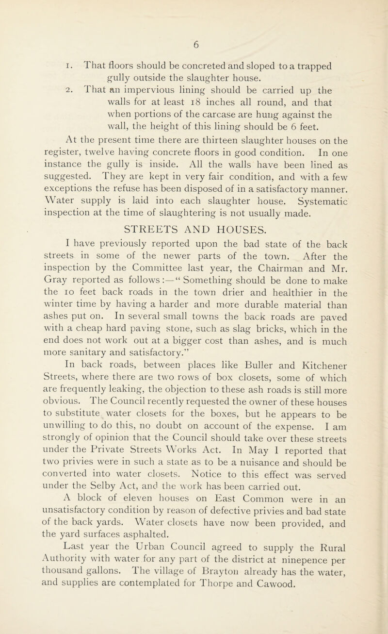 1. That floors should be concreted and sloped to a trapped gully outside the slaughter house. 2. That an impervious lining should be carried up the walls for at least 18 inches all round, and that when portions of the carcase are hung against the wall, the height of this lining should be 6 feet. At the present time there are thirteen slaughter houses on the register, twelve having concrete floors in good condition. In one instance the gully is inside. All the walls have been lined as suggested. They are kept in very fair condition, and with a few exceptions the refuse has been disposed of in a satisfactory manner. Water supply is laid into each slaughter house. Systematic inspection at the time of slaughtering is not usually made, STREETS AND HOUSES. I have previously reported upon the bad state of the back streets in some of the newer parts of the town. After the inspection by the Committee last year, the Chairman and Mr. Gray reported as follows:—“ Something should be done to make the io feet back roads in the town drier and healthier in the winter time by having a harder and more durable material than ashes put on. In several small towns the back roads are paved with a cheap hard paving stone, such as slag bricks, which in the end does not work out at a bigger cost than ashes, and is much more sanitary and satisfactory.” In back roads, between places like Duller and Kitchener Streets, where there are two rows of box closets, some of which are frequently leaking, the objection to these ash roads is still more obvious. The Council recently requested the owner of these houses to substitute water closets for the boxes, but he appears to be unwilling to do this, no doubt on account of the expense. I am strongly of opinion that the Council should take over these streets under the Private Streets Works Act. In May 1 reported that two privies were in such a state as to be a nuisance and should be converted into water closets. Notice to this effect was served under the Selby Act, and the work has been carried out. A block of eleven houses on East Common were in an unsatisfactory condition by reason of defective privies and bad state of the back yards. Water closets have now been provided, and the yard surfaces asphalted. Last year the Urban Council agreed to supply the Rural Authority with water for any part of the district at ninepence per thousand gallons. 1 he village ol Drayton already has the water, and supplies are contemplated for Thorpe and Cawood.