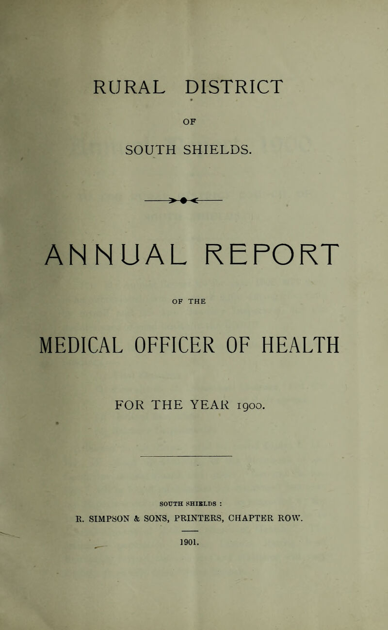 RURAL DISTRICT OF SOUTH SHIELDS. > ♦ < ANNUAL REPORT OF THE MEDICAL OFFICER OF HEALTH FOR THE YEAR 1900. SOUTH SHIKLDS : E. SIMPSON & SONS, PRINTERS, CHAPTER ROW. 1901.