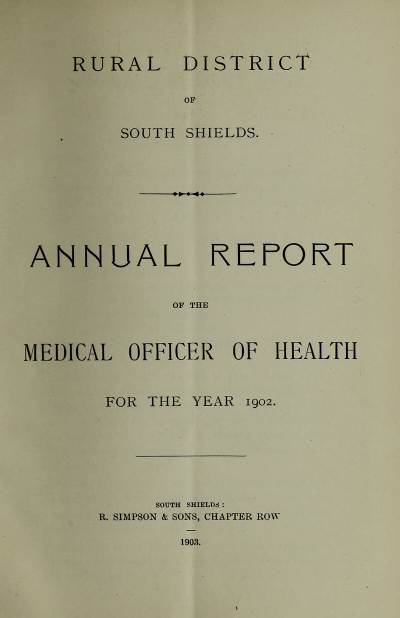 RURAL DISTRICT OP SOUTH SHIELDS. ANNUAL REPORT OF THE MEDICAL OFFICER OF HEALTH FOR THE YEAR 1902. SOUTH SHIELDS : R. SIMPSON & SONS, CHAPTER ROW 190.T